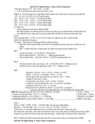 Ngô Hà Vũ-Nghĩa Hưng A- http://violet.vn/ngohavu/
Ngô Hà Vũ-Nghĩa Hưng A- http://violet.vn/ngohavu/ 136
- Pha giãn chung là: 2,4 – (0,3+ 0,9) = 1,2 giây
=> Tỉ lệ về thời gian các pha trong chu kì tim voi là:
Câu 5: a) Tốc độ lượng CO2 trung bình (mlCO2/phút) sinh ra khi nấm men lên men ở nhiệt độ
40
C (0+ 0,13 + 0,22)/3 = 0,1167 mlCO2/phút
140
C (0,83+ 1,85 + 3,37)/3 = 2,0167mlCO2/phút
240
C (1,24+ 2,36 + 3,52)/3 = 2,3733 mlCO2/phút
360
C (1,13+ 2,76 + 4,52)/3 = 2,8033 mlCO2/phút
520
C (0,15+ 0,23 + 0,32)/3 = 0,2333 mlCO2/phút
b) Nhận xét:
- Enzym không có hoạt tính ở nhiệt độ thấp.
- Khi nhiệt độ tăng cao dần hoạt tính của enzym sẽ tăng cao cho đến khi đạt tới nhiệt độ tối ưu
- Sau nhiệt độ tối ưu, hoạt tính của enzym giảm dần cho đến khi mất hoạt tính hoàn toàn.
Câu6:
Chỉ số hô hấp (RQ) = 57/80 <1( Là tỉ số CO2 thải ra và phân tử O2 lấy vào khi hô hấp.
Chất X là Lipit hoặc Prooteein
*Ý nghĩa: + Biết nguyên liệu đang hô hấp là nhóm Chất gì.
- Biết được tình trạng hô hấp của cây để có biện pháp bảo quản nông sản và chăm sóc cây
trồng.
- RQ > 1 nhiều chất hưu cơ đang được tạo thành cây đang hô hấp sáng(ko tốt).
Bài 7:
- Lượng N cần bón : 14.15.100:60 = 350 kg N/ha.
- Nếu là phân NH4NO3 : 350.100: 35 = 1000 kg phân đạm/ha.
- Nếu là phân KNO3 : 350.100:13,8614 = 2524,9974 kg phân đạm /ha.
Bài 8:
- Tốc độ thoát hơi nước của lá ngô : (20 – 18,95).60/15.100 = 0.042g/cm2
/giờ
- Thoát hơi nước trong một ngày đêm: 0.042 . 24 = 1,008g/cm2
/24h
Bài9:
- Hiếu khí: C6H12O6 + 6 O2 = 6 CO2 + 6 H2O + 38 ATP.
- Kị khí : C6H12O6 = 2C2H5OH + 2CO2 + 2 ATP.
- Dị hoá gluco theo kiểu hiếu khí và kị khí là : 38/2 = 19 lần.
- Lượng O2 tiêu thụ là : 6mol.
- Lượng Gluco tiêu thụ là : 1mol + 19mol = 20 mol.
- Lượng O2 tiêu thụ chờ đợi là: 6/20 = 0,3 mol O2/ mol gluco.
- Lượng CO2 thải ra là: 19.2 + 6 = 44 mol.
-lượng CO2 thải ra chờ đợi là: 44/20 = 2.2 mol CO2 / mol gluco.
Nếu học sinh làm với hô hấp hiếu khí ra 36 ATP đúng vẩn cho đủ điểm.
Bài 10. Lượng nitơ cần cho 1ha: (1,5 x 50 x 100)/ 60= 125 kgN
- Lượng nitơ cần bón thêm: 125- 15 = 110 kgN
- Dùng đạm NH4NO3: (110 x 100)/ 35 = 314,286 kg
- Dùng đạm KNO3: (110 x 100)/ 13,8614 = 793,57kg
N/1ha = 125kg
N bón thêm = 110 kg
NH4NO3=314,286kg
KN03= 793,57kg
Câu11:
Số kk = (7684 + 9300) . 6100 = 1 036 022 400. (Lá ngô mọc thẳng đứng)
Skk/Slá = 1 036 022 400 . 26,5 . 3,3 .10-3
/ 610 .102
= 0, 0014 = 0,14%.
Nước thoát r.a ở mét KK nhanh hơn ở các vị trí khác trên bề mặt lá ( Hiệu quả mét).
Hai chậu nước như nhau , một chậu cho thoát hơi nước tự do, một chậu cho những tấm bìa đục nhiều
lỗ quan sát sự thoát hơi nước trong cùng một thời gian , ta thấy chậu 2 thoát hơi nước nhanh hơn.
Bài12: EMS( Etyl Metal Sunfomat) gắn duôi Etyl vào nu nào nu đó tự sao không theo NTBS.
 