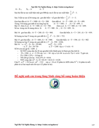 Ngô Hà Vũ-Nghĩa Hưng A- http://violet.vn/ngohavu/
Ngô Hà Vũ-Nghĩa Hưng A- http://violet.vn/ngohavu/ 137
G – X E XE – A A – T
Sau hai lần tự sao xuất hiện một gen ĐBvậy sau k lần tự sao xuất hiện
1
2
.2k
– 1.
Sau 3 kần tự sao số tb mang các gen đột biến = số gen đột biến =
1
2
.23
– 1 = 3.
Gen ban đầu có A= T = 1000 ; G = X = 500. Gen ddb có A = T = 1001 ; G = X = 499.
Trong 3 tb mang gen ddb số nu từng loại là: A = T = 1001 . 3 ; G = X = 499 . 3.
Bài 13: Alen A có A = T = 800 ; G = X = 700. Alen a có A = T = 800 ; G = X = 699.
Số nu trong các tb mang alen a là A = T = 800 . 16. ; G = X = 699 . 16.
Bài 14: gen ban đầu : A= T = 240 ; G = X = 960. Gen đột biến: A = T = 241 ; G = X = 959.
Số lượng nu loại T trong các gen ddb là: (
1
2
. 23
– 1) . 241 = 723.
Bài 15: gen ban đầu : A= T = 600 ; G = X = 900. Gen đột biến: A = T = 598 ; G = X = 902
Số lượng nu loại T trong các gen ddb là: ( 23
– 1) . 598 = 4186.
Bài 16: - a . (2k
– 2) . 2n = 30 480. a.(2k
– 2) = 1270
- a. 2k
. 2n = 30 720 a. 2k
= 1280 vậy a = 5 và k = 8
Số tb con sau gp là : 1280 . a
- Số NST cung cấp cho tb sau gp phát triển thành giao tử tham gia thụ tinh là :
- 5% .1280 . a . x = 5 376 vậy a.x = 84 vậy a. k.n=84 ta có a.k=7(a=1 và k= 7) gtử cái.
- 5%.1280.1.25% = 16 hợp tử
- TB sinh gt còn lại : 16:6,25%.4 = 64 tb.
- NST cung cấp: (26
- 1). 24 +64.24 + 64.4.12 = 6120.
Câu17: a.2k
= 512 ta có : a25
= 512 vậy a = 16 có 32 phân tử ADN chứa N15
( 16 phân tử mỗi
phân tử có hai mạch nên tồn tại ở 32 phân tử lai)
Đề nghị anh em trong làng Sinh cùng bổ sung hoàn thiện
 