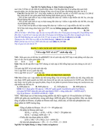 Ngô Hà Vũ-Nghĩa Hưng A- http://violet.vn/ngohavu/
Ngô Hà Vũ-Nghĩa Hưng A- http://violet.vn/ngohavu/ 14
sau I cho 2 tế bào có vật chất di truyền khác nhau. Còn lần phân bào II sẽ giống như quá trình
nguyên phân, tức chỉ làm tăng số lượng tế bào còn số loại tế bào vẫn không thay đổi, tức là 2.
Câu 25: Cho bộ NST 2n = 4 ký hiệu AaBb (A, B là NST của bố; a, b là NST của mẹ). Có 200 tế
bào sinh tinh đi vào giảm phân bình thường hình thành giao tử, trong đó:
- 20% tế bào sinh tinh có xảy ra hiện tượng bắt chéo tại 1 điểm ở cặp nhiễm sắc thể Aa, còn cặp
Bb thì không bắt chéo.
- 30% tế bào sinh tinh có xảy ra hiện tượng bắt chéo tại 1 điểm ở cặp nhiễm sắc thể Bb, còn cặp
Aa thì không bắt chéo.
- Các tế bào còn lại đều có hiện tượng bắt chéo tại 1 điểm ở cả 2 cặp nhiễm sắc thể Aa và Bb
Số tế bào tinh trùng chứa hoàn toàn NST của mẹ không mang gen trao đổi chéo của bố là:
A. 150 B. 75 C. 100 D. 200
20% số tế bào = 40 tế bào. cặp Aa xảy ra trao đổi chéo cho 4 loại giao tủ trong đó 2 loại không trao
đổi chéo 1 của bố và 1 của mẹ nên cho 1/4 số giao tử lá không trao đổi chéo và nguồn gốc từ mẹ.
Cặp Bb bình thường xác suất cho b là 1/2 vậy só giao tử TH này là 40.4.1 2 .1 4 =20.
Tương tự cho 30% Xảy ra ở Bb và Aa bình thường. 60.4.1 2 .1 4 =30
Phần còn lại xảy ra ở cả 2 NST nên cho xác suất 100.1 4 .1 4 =25
Vây số giao tử cần tìm là 75
DẠNG 7: SỐ CÁCH SẮP XẾP NST Ở MP XÍCH ĐẠO
Vd1: Kiểu gen của cá thể đực là aaBbDdXY thì số cách sắp xếp NST kép ở mặt phẳng xích đạo của
thoi vô sắc vào kì giữa giảm phân 1 là:
A.8 B.16 C.6 D.4
Giải: Mặc dù đề cập đến 4 cặp NST nhưng có một cặp có KG đồng hợp (aa) nên chúng ta chỉ xét 3
cặp.
Với một cặp NST sẽ có một cách sắp xếp.
Với 2 cặp NST sẽ có 2 cách sắp xếp.
Với n cặp NST sẽ có 2n-1
cách sắp xếp.
DẠNG 8: TÍNH SỐ PROTEIN HISTON
VD: Một tế bào xét 1 cặp nhiễm sắc thể tương đồng. Giả sử trong mỗi nhiễm sắc thể, tổng chiều dài
các đoạn ADN quấn quanh các khối cấu histon để tạo nên các nucleoxom là 14,892 µm. Khi tế bào
này bước vào kỳ giữa của nguyên phân, tổng số các phân tử protein histon trong các nucleoxom của
cặp nhiễm sắc thể này là:
A. 8400 phân tử. B. 9600 phân tử. C. 1020 phân tử. D. 4800 phân tử.
GIẢI: Cứ 1 đoạn gồm 146 cặp nu = 496,4A0
quần quanh 1nuclêôxôm gồm 8 pt Histon
ở kì giưa NP NST nhân đôi nên mỗi cặp thành 4 NST→ tổng chiều dài = 148920 x4(A0
)
Vậy số pt Histon = 8(148920 x4/496,4) = 9600
VD2: Một đoạn sợi cơ bản trong trong nhiễm sắc thể ở người có 10 nuclêôxôm và 9 đoạn
ADN nối giữa các nuclêôxôm, trong mỗi đoạn ADN đó gồm 50 cặp nuclêôtit. Hãy xác định:
tổng số phân tử Histon, số phân tử Histon mỗi loại, chiều dài, số liên kết photphoeste của
đoạn phân tử ADN tương ứng,
Giải:
- Tổng số phân tử Histon: 10 x 8 + 9 = 89 (phân tử)
- Số phân tử Histon mỗi loại:
Số H2A = số H2B = số H3 = số H4 = 10x2 = 20 (phân tử)
Số H1 = số đoạn ADN nối = 9
- Chiều dài của đoạn phân tử ADN:
[(10 x 146) + (9 x 50)] x 3,4 = 6494 (Å)
- Số liên kết photphoeste = 2N – 2 = 2 x 1910 – 2 = 3818
Với n cặp NST sẽ có 2n-1
cách sắp xếp
 