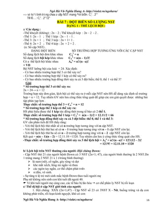 Ngô Hà Vũ-Nghĩa Hưng A- http://violet.vn/ngohavu/
Ngô Hà Vũ-Nghĩa Hưng A- http://violet.vn/ngohavu/ 16
=> sè lo¹i tinh trïng chøa z cÆp NST mang ®ét biÕn: Ci
z
. 2n-i
TØ lÖ....: Ci
z
. 2n-i
/2n
BÀI 7 : ĐỘT BIỄN SỐ LƯỢNG NST
DẠNG 1 : THỂ LỆCH BỘI :
a/ Các dạng :
-Thể khuyết (không) : 2n – 2 ; Thể khuyết kép : 2n – 2 - 2 .
-Thể 1: 2n – 1 ; Thể 1 kép : 2n – 1 – 1 .
-Thể 3: 2n + 1 ; Thể 3 kép : 2n + 1+ 1 .
-Thể 4: 2n + 2 ; Thể 4 kép : 2n + 2 + 2 .
(n: Số cặp NST) .
DẠNG ĐỘT BIẾN SỐ TRƯỜNG HỢP TƯƠNG ỨNG VỚI CÁC CẶP NST
Số dạng lệch bội đơn khác nhau Cn
1
= n
Số dạng lệch bội kép khác nhau Cn
2
= n(n – 1)/2!
Có a thể lệch bội khác nhau An
a
= n!/(n –a)!
+ VD
Bộ NST lưỡng bội của loài = 24. Xác định:
- Có bao nhiêu trường hợp thể 3 có thể xảy ra?
- Có bao nhiêu trường hợp thể 1 kép có thể xảy ra?
- Có bao nhiêu trường hợp đồng thời xảy ra cả 3 đột biến; thể 0, thể 1 và thể 3?
Giải
* Số trường hợp thể 3 có thể xảy ra:
2n = 24→ n = 12
Trường hợp này đơn giản, lệch bội có thể xảy ra ở mỗi cặp NST nên HS dễ dàng xác định số trường
hợp = n = 12. Tuy nhiên GV nên lưu công thức tổng quát để giúp các em giải quyết được những bài
tập phức tạp hơn .
Thực chất: số trường hợp thể 3 = Cn
1
= n = 12
* Số trường hợp thể 1 kép có thể xảy ra:
HS phải hiểu được thể 1 kép tức đồng thời trong tế bào có 2 thể 1.
Thực chất: số trường hợp thể 1 kép = Cn
2
= n(n – 1)/2 = 12.11/2 = 66
* Số trường hợp đồng thời xảy ra cả 3 đột biến: thể 0, thể 1 và thể 3:
GV cần phân tích để HS thấy rằng:
- Với thể lệch bội thứ nhất sẽ có n trường hợp tương ứng với n cặp NST.
- Với thể lệch bội thứ hai sẽ có n – 1 trường hợp tương ứng với n – 1 cặp NST còn lại.
- Với thể lệch bội thứ ba sẽ có n – 2 trường hợp tương ứng với n – 2 cặp NST còn lại.
Kết quả = n(n – 1)(n – 2) = 12.11.10 =1320. Tuy nhiên cần lưu ý công thức tổng quát cho HS.
-Thực chất: số trường hợp đồng thời xảy ra 3 thể lệch bội = An
a
= n!/(n –a)! = 12!/(12 – 3)!
= 12!/9! = 12.11.10 = 1320
b/ Lệch bội trên NST thường của người: Hội chứng Down:
- Cặp NST thứ 21 của người bệnh Down có 3 NST (2n+1; 47), của người bình thường là 2 NST.Do
1 trứng mang 2 NST 21 x 1 t/trùng bình thường)
 là nam (nữ), cổ ngắn, gáy rộng và dẹt
 khe mắt xếch, lông mi ngắn và thưa
 các ngón tay ngắn, cơ thể chậm phát triển
 si đần, vô sinh.
- Sự tăng tỉ lệ trẻ mới sinh mắc bệnh Down theo tuổi người mẹ
Phụ nữ không nên sinh con khi tuổi đã ngoài 40.
 Vì khi tuổi người mẹ càng cao, các tế bào bị lão hóa  cơ chế phân ly NST bị rối loạn
c/ Thể dị bội ở cặp NST giới tính của người:
1. Hội chứng XXX (2n+1;47) - Cặp NST số 23 có 3NST X - Nữ, buồng trứng và dạ con
không phát triển, rối loạn kinh nguyệt, khó có con
 