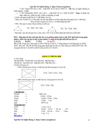 Ngô Hà Vũ-Nghĩa Hưng A- http://violet.vn/ngohavu/
Ngô Hà Vũ-Nghĩa Hưng A- http://violet.vn/ngohavu/ 17
2. H.C Tớcnơ XO (2n-1; 45): - Cặp NST số 23 chỉ có 1NST X - Nữ, lùn, cổ ngắn, không có
kinh nguyệt, si đần.
 3. H.C Klinefelter XXY: (2n+1;47) : - Cặp NST 23 có 3 NST là XXY - Nam, bị bệnh mù
màu, thân cao, chân tay dài, si đần và thường vô sinh
+ Cách viết giao tử thể ba 2n+1 (dễ nhầm với 3n)
- Thực vật: Cơ thể 2n+1 ở hoa đực chỉ cho hạt phấn n có khả năng thụ tinh (giao tử n+1 bất thụ)
Hoa cái cho cả giao tử n và n+1 có khả năng thụ tinh
- VD1: KG aaa và Aaa ở hoa cái theo sơ đồ sau
- Hoa đực: aaa chỉ chi giao tử a; Aaa: cho 1/3A+2/3a có khả năng thụ tinh (từ sơ đồ trên)
BT1: Một phụ nữ lớn tuổi nên đã xẩy ra sự không phân tách ở cặp NST giới tính trong giảm
phân I. Đời con của họ có thể có bao nhiêu % sống sót bị đột biến thể ba (2n+1)
A.33,3% B.25% C.75% D. 66,6%
Bài LÀM: Ở mẹ tạo 2 loại giao tử XX, O bố tạo 2 loại X, Y tổng cộng có 4 tổ Hợp giao tử XXX,
XXY, XO ,OY. Do OY bị chết trong giao đoạn hợp tử nên có 3 KG sống sót XXX,XXY,XO. Thì
trong đó thể 2n+1 là XXX vaXXY nên tỷ lệ là 2/3.=66,6%
DẠNG 2: THỂ ĐA BỘI
a. Các dạng
-Đa bội chẵn : Tứ bội (4n) ,Lục bội (6n) , Bát bội (8n) ...
-Đa bội lẻ : Tam bội (3n) , Ngũ bội (5n) , Thất bội (7n) ...
b.Cách viết giao tử :
+ Đối với kiểu gen AAAa: cá thể này tạo hai loại giao tử với tỉ lệ.
+ Đối với kiểu gen Aaaa: cá thể này tạo 3 loại giao tử với tỉ lệ.
* Tứ bội (4n) :
AAAA → 100% AA
AAAa → 1/2AA : 1/2Aa
AAaa → 1/6AA :1/6Aa : 1/6aa
Aaaa → 1/2Aa : ½ aa
aaaa → 100 % aa
*Tam bội (3n) :
AAA → ½ AA :1/2 A
AAa → 1/6AA: 2/6 A : 2/6 Aa : 1/6ª
Aaa → 1/6A: 2/6 Aa : 2/6 a : 1/6aa
aaa → ½ aa : ½ a
Bài toán 1:
 