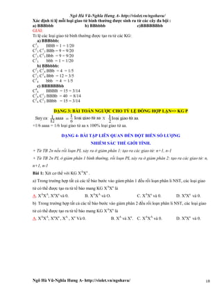 Ngô Hà Vũ-Nghĩa Hưng A- http://violet.vn/ngohavu/
Ngô Hà Vũ-Nghĩa Hưng A- http://violet.vn/ngohavu/ 18
Xác định tỉ lệ mỗi loại giao tử bình thường được sinh ra từ các cây đa bội :
a) BBBbbb b) BBbbbb c)BBBBBBbb
GIẢI:
Tỉ lệ các loại giao tử bình thường được tạo ra tử các KG:
a) BBBbbb:
C3
3 BBB = 1 = 1/20
C2
3 C1
3 BBb = 9 = 9/20
C1
3 C2
3 Bbb = 9 = 9/20
C3
3 bbb = 1 = 1/20
b) BBbbbb:
C2
2 C1
4 BBb = 4 = 1/5
C1
2 C2
4 Bbb = 12 = 3/5
C3
4 bbb = 4 = 1/5
c) BBBBBBbb
C4
6 BBBB = 15 = 3/14
C3
6 C1
2 BBBb = 40 = 8/14
C2
6 C2
2 BBbb = 15 = 3/14
DẠNG 3: BÀI TOÁN NGƯỢC CHO TỶ LỆ ĐỒNG HỢP LẶN=> KG P
+1/6 aaaa = 1/6 loại giao tử aa x 100% loại giao tử aa.
DẠNG 4- BÀI TẬP LIÊN QUAN ĐẾN ĐỘT BIẾN SỐ LƯỢNG
NHIỄM SẮC THỂ GIỚI TÍNH.
+ Từ TB 2n nếu rối loạn PL xảy ra ở giảm phân 1: tạo ra các giao tử: n+1, n-1
+ Từ TB 2n PL ở giảm phân 1 bình thường, rối loạn PL xảy ra ở giảm phân 2: tạo ra các giao tử: n,
n+1, n-1
Bài 1: Xét cơ thể với KG XA
Xa
.
a) Trong trường hợp tất cả các tế bào bước vào giảm phân 1 đều rối loạn phân li NST, các loại giao
tử có thể được tạo ra từ tế bào mang KG XA
Xa
là
A. XA
XA
, Xa
Xa
và 0. B. XA
XA
và O. C. XA
Xa
và 0. D. Xa
Xa
và 0.
b) Trong trường hợp tất cả các tế bào bước vào giảm phân 2 đều rối loạn phân li NST, các loại giao
tử có thể được tạo ra từ tế bào mang KG XA
Xa
là
A. XA
XA
, Xa
Xa
, XA
, Xa
Và 0. B. XA
và Xa
. C. XA
XA
và 0. D. Xa
Xa
và 0.
 