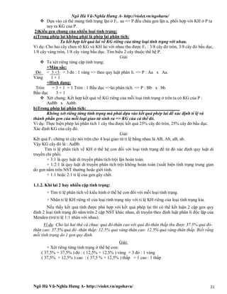 Ngô Hà Vũ-Nghĩa Hưng A- http://violet.vn/ngohavu/
Ngô Hà Vũ-Nghĩa Hưng A- http://violet.vn/ngohavu/ 21
 Dựa vào cá thể mang tính trạng lặn ở F1. aa => P đều chứa gen lặn a, phối hợp với KH ở P ta
suy ra KG của P.
2)Kiểu gen chung của nhiều loại tính trạng:
a)Trong phép lai không phải là phép lai phân tích:
Ta kết hợp kết quả lai về KG riêng của từng loại tính trạng với nhau.
Ví dụ: Cho hai cây chưa rõ KG và KH lai với nhau thu được F1 : 3/8 cây đỏ tròn, 3/8 cây đỏ bầu dục,
1/8 cây vàng tròn, 1/8 cây vàng bầu dục. Tìm hiểu 2 cây thuộc thế hệ P.
Giải
 Ta xét riêng từng cặp tính trạng:
+Màu sắc:
Đỏ = 3 +3 = 3 đỏ : 1 vàng => theo quy luật phân li. => P : Aa x Aa.
Vàng 1 + 1
+Hình dạng:
Tròn = 3 + 1 = 1 Tròn : 1 Bầu dục =>lai phân tích. => P : Bb x bb.
Bầu dục 3 + 1
 Xét chung: Kết hợp kết quả về KG riêng của mỗi loại tính trạng ở trên ta có KG của P :
AaBb x Aabb.
b)Trong phép lai phân tích:
Không xét riêng từng tính trạng mà phải dựa vào kết quả phép lai để xác định tỉ lệ và
thành phần gen của mỗi loại giao tử sinh ra => KG của cá thể đó.
Ví dụ: Thực hiện phép lai phân tích 1 cây thu được kết quả 25% cây đỏ tròn, 25% cây đỏ bầu dục.
Xác định KG của cây đó.
Giải
Kết quả F1 chứng tỏ cây nói trên cho 4 loại giao tử tỉ lệ bằng nhau là AB, Ab, aB, ab.
Vậy KG cây đó là : AaBb.
Tìm tỉ lệ phân tích về KH ở thế hệ con đối với loại tính trạng để từ đó xác định quy luật di
truyền chi phối.
+ 3:1 là quy luật di truyền phân tích trội lặn hoàn toàn.
+ 1:2:1 là quy luật di truyền phân tích trội không hoàn toàn (xuất hiện tính trạng trung gian
do gen nằm trên NST thường hoặc giới tính.
+ 1:1 hoặc 2:1 tỉ lệ của gen gây chết.
.
1.1.2. Khi lai 2 hay nhiều cặp tính trạng:
+ Tìm tỉ lệ phân tích về kiểu hình ở thế hệ con đối với mỗi loại tính trạng.
+ Nhân tỉ lệ KH riêng rẽ của loại tính trạng này với tỉ lệ KH riêng của loại tính trạng kia.
Nếu thấy kết quả tính được phù hợp với kết quả phép lai thì có thể kết luận 2 cặp gen quy
định 2 loại tính trạng đó nằm trên 2 cặp NST khác nhau, di truyền theo định luật phân li độc lập của
Menden (trừ tỉ lệ 1:1 nhân với nhau).
Ví dụ: Cho lai hai thứ cà chua: quả đỏ-thân cao với quả đỏ-thân thấp thu được 37.5% quả đỏ-
thân cao: 37.5% quả đỏ -thân thấp: 12.5% quả vàng-thân cao: 12.5% quả vàng-thân thấp. Biết rằng
mỗi tính trạng do 1 gen quy định.
Giải:
+ Xét riêng từng tính trạng ở thế hệ con:
( 37,5% + 37,5% ) đỏ : ( 12,5% + 12,5% ) vàng = 3 đỏ : 1 vàng
( 37,5% + 12,5% ) cao : ( 37,5 % + 12,5% ) thấp = 1 cao : 1 thấp
 