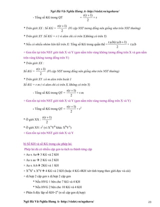 Ngô Hà Vũ-Nghĩa Hưng A- http://violet.vn/ngohavu/
Ngô Hà Vũ-Nghĩa Hưng A- http://violet.vn/ngohavu/ 23
- Tổng số KG trong QT =
r(r 1)
2

+ r
* Trên giới XX : Số KG =
r(r 1)
2

(Vì cặp NST tương đồng nên giống như trên NST thường)
* Trên giới XY :Số KG = r ( vì alen chỉ có trên X,không có trên Y)
* Nếu có nhiều nhóm liên kết trên X: Tổng số KG trong quần thể =
r.a.b(r.a.b 1)
2

+ r.a.b
+ Gen tồn tại trên NST giới tính X và Y (gen nằm trên vùng không tương đồng trên X và gen nằm
trên vùng không tương đồng trên Y)
* Trên giới XX :
Số KG =
r(r 1)
2

(Vì cặp NST tương đồng nên giống như trên NST thường)
* Trên giới XY :có m alen trên locút 1
Số KG = r.m ( vì alen chỉ có trên X, không có trên Y)
- Tổng số KG trong QT =
r(r 1)
2

+ r.m
+ Gen tồn tại trên NST giới tính X và Y (gen nằm trên vùng tương đồng trên X và Y)
- Tổng số KG trong QT =
r(r 1)
2

+ r2
* Ở giới XX :
r(r 1)
2

* Ở giới XY: r2
(vì XA
YB
khác XB
YA
)
+ Gen tồn tại trên NST giới tính X và Y
b) Số KH và số KG trong các phép lai:
Phép lai dù có nhiều cặp gen ta tách ra thành từng cặp
+ Aa x Aa 3 KG và 2 KH
+ Aa x aa  2 KG và 2 KH
+ Aa x AA 2KG và 1 KH
+ XA
Xa
x Xa
Y 4 KG và 2 KH (hoặc 4 KG-4KH xét tính trạng theo giới đực và cái)
+ dị hợp 2 cặp gen x dị hợp 2 cặp gen
* Nếu HVG 1 bên cho 7 KG và 4 KH
* Nếu HVG 2 bên cho 10 KG và 4 KH
+ Phân li độc lập số KH=2n
(n số cặp gen dị hợp)
 