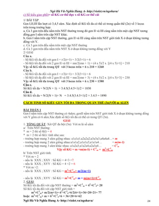 Ngô Hà Vũ-Nghĩa Hưng A- http://violet.vn/ngohavu/
Ngô Hà Vũ-Nghĩa Hưng A- http://violet.vn/ngohavu/ 24
c) Số kiểu giao phối= số KG cơ thể đực x số KG cơ thể cái
1/ BÀI TẬP
Gen I,II,III lần lượt có 3,4,5 alen. Xác định số KG tối đa có thể có trong quần thể (2n) về 3 locus
trên trong trường hợp:
a. Cả 3 gen trên đều nằm trên NST thường trong đó gen II và III cùng nằm trên một cặp NST tương
đồng,gen I nằm trên cặp NST khác.
b. Gen I nằm trên cặp NST thường, gen II và III cùng nằm trên NST giới tính X ở đoạn không tương
đồng với Y.
c. Cả 3 gen trên đều nằm trên một cặp NST thường
d. Cả 3 gen trên đều nằm trên NST X ở đoạn không tương đồng với Y
2/ GIẢI
Câu a.
- Số KG tối đa đối với gen I = r/2(r+1) = 3/2(3+1) = 6
- Số KG tối đa đối với 2 gen II và III = mn/2(mn + 1) = (4 x 5)/2 x [(4 x 5)+1] = 210
Vậy số KG tối đa trong QT với 3 locus trên = 6 x 210 = 1260
Câu b.
- Số KG tối đa đối với gen I = r/2(r+1) = 3/2(3+1) = 6
- Số KG tối đa đối với 2 gen II và III = mn/2(mn + 3) = (4 x 5)/2 x [(4 x 5)+3] = 230
Vậy số KG tối đa trong QT với 3 locus trên = 6 x 230 = 1380
Câu c.
Số KG tối đa = N/2(N + 1) = 3.4.5(3.4.5+1)/2 = 1830
Câu d.
Số KG tối đa = N/2(N + 1)+ N = 3.4.5(3.4.5+1)/2 + 3.4.5 = 1890
CÁCH TINH SỐ KIỂU GEN TỐI ĐA TRONG QUẦN THỂ (3n)VỚI m ALEN
BÀI TOÁN 1
Gen I nằm trên cặp NST thường có 4alen; genII nằm trên NST giới tính X ở đoạn không tương đồng
với Y gồm có 6 alen.Xác định số KG tối đa có thể có trong QT (3n).
GIẢI
1. TỔNG QUÁT: Xét QT đa bội (3n): Với m là số alen
a/ Trên NST thường:
* m = 2 thì số KG = 4
* m > 2 thì số KG: tính như sau:
- trường hợp mang 3 alen giống nhau: a1a1a1;a2a2a2;a3a3a3;a4a4a4…= m
- trường hợp mang 2 alen giống nhau:a1a1a2;a1a1a3;a1a1a4… = m(m-1)
- trường hợp mang 3 alen khác nhau: a1a2a3;a1a2a4;a2a3a4… = C3
m
Vậy số KG = m +m(m-1) + C3
m = m2
+C3
m
b/ Trên NST giới tính:
* Với m = 2
- nếu là XXX ; XXY : Số KG = 4+3 =7
- nếu là XXX ; XYY : Số KG = 4 +2 = 6
* Với m >2:
- nếu là XXX ; XXY : Số KG = m2
+C3
m+ m/2(m+1)
- nếu là XXX ; XYY : Số KG = m2
+C3
m+ m = m(m+1)+C3
m
2. GIẢI:
Số KG tối đa đối với cặp NST thường = m2
+C3
m = 42
+C3
4= 20
Số KG tối đa đối với cặp NST giới tính =
m2
+C3
m+ m/2(m+1)= 62
+C3
6+6/2(6+1)=36+20+21= 77
hoặc m2
+C3
m+ m = 62
+C3
6+6 = 36+20+6=62
 