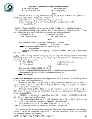 Ngô Hà Vũ-Nghĩa Hưng A- http://violet.vn/ngohavu/
Ngô Hà Vũ-Nghĩa Hưng A- http://violet.vn/ngohavu/ 27
A. tác động cộng gộp C. Tác động ác chế
B. Trội không hoàn toàn D. Tác động bổ trợ
Giải:
Theo đề gen A có khả năng đình chỉ hoạt động của gen B, gen B chỉ biểu hện kiểu hình khi
không đứng cùng với gen A trong cùng 1 kiểu gen.
Hay nói cách khác là gen A át chế hoạt động của gen trội B
Suy ra, Tính trạng màu lông ngựa là kết quả của hiện tượng tương tác át chế
=> chọn đáp án: C
+ Cho biết kiểu gen (kiểu hình) của bố mẹ tìm tỉ lệ phân li về kiểu gen và kiểu hình ở đời con.
Ví dụ1: Lai hai dòng bí thuần chủng quả tròn được F1 toàn quả dẹt; F2 gồm 271 quả dẹt : 179 quả
tròn : 28 quả dài. Sự di truyền hình dạng quả tuân theo quy luật di truyền nào?
A. Tương tác át chế B. Tương tác cộng gộp
C. Trội không hoàn toàn D. Tương tác bổ trợ
Giải:
Xét tỉ lệ KH đời con là: 271 quả dẹt : 179 quả tròn : 28 quả dài
 9 quả dẹt : 6 quả tròn : 1 quả dài
Quy luật di truyền chi phối là: Tương tác bổ trợ
=> Chọn đáp án D
Chú ý: Đối với các bài toán dạng này, ta coi số nhỏ nhất như 1 đơn vị, rồi chia các số lớn
hơn với nó
Ví dụ2: Cho lai hai dòng vẹt thuần chủng lông vàng với lông xanh, được F1 toàn màu hoa thiên lý
(xanh-vàng).F2 gồm 9/16 màu thiên lý : 3/16 lông vàng : 3/16 lông xanh : 1/16 lông trắng. Tính
trạng này di truyền theo quy luật:
A. Phân li độc lập C.Trội không hoàn toàn
B. Tương tác gen D. Liên kết gen
Giải:
Tỉ lệ phân tính về KH ở thế hệ F2 là: 9:3:3:1
Mà đây là kết quả của phép lai của hai cá thể về một cặp tính trạng tương phản .
Nên suy ra tính trạng này di truyền theo quy luật tương tác gen
Chọn đáp án B
c) Dạng toán nghịch: Thường dựa vào kết quả phân tính ở thế hệ lai để suy ra số kiểu tổ hợp giao tử
và số loại bố mẹ => số cặp gen tương tác.
Sau khi xác định được số cặp gen tương tác, đồng thời xác định được kiểu gen của bố mẹ và
suy ra sơ đồ lai có thể có của phép lai đó để thấy tỉ lệ KG thuộc dạng nào, đối chiếu với kiểu hình
của đề bài để dự đoán kiểu tương tác.
Thường thì tổng tỉ lệ chẩn ở thế hệ con bao giờ cũng là một số chẵn bởi nó là tích của một số
chẵn với một số nguyên dương khác khi thực hiện phép nhân xác suất trong quần thể. Từ đó, suy ra
số loại giao tử của bố mẹ.
+Khi lai F1 x F1 tạo ra F2 có 16 kiểu tổ hợp như: 9:3:3:1; 9:6:1; 9:7; 12:3:1; 13:3, 9:3:4; 15:1.
(16 = 4*4 => P giảm phân cho 4 loại giao tử)
+ Khi lai F1 với cá thể khác tạo ra F2 có 8 kiểu tổ hợp như: 3:3:1:1; 4:3:1; 3:3:2; 5:3; 6:1:1;
7:1. (8 = 4*2 => một bên P cho 4 loại giao tử, một bên P cho 2 loại giao tử)
+ Khi lai phân tích F1 tạo ra F2 có 4 kiểu tổ hợp như: 3:1; 1:2:1; 1:1:1:1.
(4 = 4*1 => một bên P cho 4 loại giao tử, một bên P cho 1 loại giao tử)
Ví dụ 1: Khi lai cây hoa đỏ thuần chủng với cây hoa trắng thuần chủng, F1 thu được 100% hoa đỏ.
Cho lai F1 với cây hoa trắng thuần chủng ở trên, F2 thu được 3 hoa trắng : 1 hoa đỏ. Sự di truyền
tính trạng trên tuân theo quy luật nào?
 