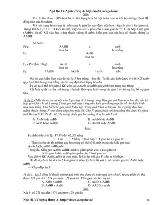 Ngô Hà Vũ-Nghĩa Hưng A- http://violet.vn/ngohavu/
Ngô Hà Vũ-Nghĩa Hưng A- http://violet.vn/ngohavu/ 28
Giải:
Pt/c, F1 thu được 100% hoa đỏ => tính trạng hoa đỏ trội hoàn toàn so với hoa trắng ( theo ĐL
đồng tính của Menden).
Mà tính trạng hoa trắng là tính trạng do gen lặn quy định nên hoa trắng chỉ cho 1 loại giao tử.
Trong khi đó F2= 3+1= 4 kiểu tổ hợp, vậy con lai F1 phải cho 4 loại giao tử => F1 dị hợp 2 cặp gen
(AaBb), lúc đó KG của hoa trắng thuần chủng là aabb, kiểu gen của cây hoa đỏ thuần chủng là
AABB.
Sơ đồ lai:
Pt/c: AABB x aabb
hoa đỏ hoa trắng
F1: AaBb
hoa đỏ
F1 x Pt/c(hoa trắng): AaBb x aabb
hoa đỏ hoa trắng
F2: 1AaBb 1Aabb 1aaBb 1aabb
Mà kết quả kiểu hình của đề bài là 3 hoa trắng: 1hoa đỏ. Ta đã xác định được ở trên KG aabb
quy định tính trạng hoa trắng, AaBb quy định tính trạng hoa đỏ.
Từ đó ta có thể kết luận 2 KG còn lại là Aabb và aaBb quy định tính trạng hoa trắng.
Kết luận sự di truyền tính trạng trên tuân theo quy luật tương tác gen, kiểu tương tác bổ trợ gen
trội.
Ví dụ 2: Ở đậu thơm, sự có mặt của 2 gen trội A, B trong cùng kiểu gen qui định màu hoa đỏ, các tổ
hợp gen khác chỉ có 1 trong 2 loại gen trội trên, cũng như kiểu gen đồng hợp lặn sẽ cho kiểu hình
hoa màu trắng. Cho biết các gen phân li độc lập trong quá trình di truyền. lai 2 giống đậu hoa
trắng thuần chủng, F1 thu được toàn hoa màu đỏ. Cho F1 giao phấn với hoa trắng thu được F2 phân
tính theo tỉ lệ 37.5% đỏ: 62,5% trắng. Kiểu gen hoa trắng đem lai với F1 là:
A. Aabb hoặc aaBb B. Aabb hoặc AaBB
C. aaBb hoặc AABb D. AaBB hoặc AABb
Giải:
F2 phân tính có tỉ lệ: 37.5% đỏ: 62,5% trắng
= 3 đỏ : 5 trắng = 8 tổ hợp = 4 giao tử x 2 giao tử.
Theo giả thuyết thì những cây hoa trắng có thể có là một trong các kiểu gen sau:
Aabb,Aabb, aaBB,aaBb,aabb
Trong đó, Kiểu gen AAbb, aaBB, aabb sẽ giảm phân cho 1 loại giao tử
Kiểu gen Aabb, aaBb giảm phân cho 2 loại giao tử
Vậy chỉ có KG Aabb, aaBb là thỏa mãn, để khi lai với cây F1 cho ra 8 tổ hợp.
Do đó cây đem lai sẽ cho 2 loại giao tử. nên cây đem lai với F1 sẽ có kiểu gen là: Aabb hoặc
aaBb.
=> Chọn đáp án A
Ví dụ 3: Lai 2 dòng bí thuần chủng quả tròn, thu được F1 toàn quả dẹt; cho F1 tự thụ phấn F2 thu
được 271 quả dẹt : 179 quả tròn : 28 quả dài. Kiểu gen của bố mẹ là:
A. Aabb x aaBB C. AaBb x AaBb
B. AaBB x Aabb D. AABB x aabb
Giải:
Xét F2 có 271 quả dẹt : 179 quả tròn : 28 quả dài
 
