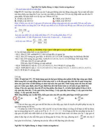 Ngô Hà Vũ-Nghĩa Hưng A- http://violet.vn/ngohavu/
Ngô Hà Vũ-Nghĩa Hưng A- http://violet.vn/ngohavu/ 30
- 10 cm-0 alen trội (8 có alen lặn)
Câu 17: Ở 1 loài thực vật chiều cao do 5 cặp gen không alen tác động cộng gộp. Sự có mặt mỗi alen
trội làm chiều cao tăng lên 5 cm. Lai cây cao nhất có chiều cao 210 cm cây thấp nhất sau đó cho F1
giao phấn. Số kiểu hình và tỉ lệ cây cao 190cm ở F2 là:
A. 10 KH, tỉ lệ 26/512 B. 11KH, tỉ lệ 126/512
B. 10 KH, tỉ lệ 105/512 D. 11KH, tỉ lệ 105/512
Giải: Chiều cao cây do 5 cặp gen (10 alen) tác động cộng gộp mà cây cao nhất 210 cm, mỗi alen
trội làm chiều cao tăng lên 5 cm  cây cao nhất có cả 10 alen trội cây cao 190 cm có số alen trội
là:
10 -
5
190210 
=6
Lai cây cao nhất với cây thấp nhất được F1, F1 tự thụ phấn được F2 có:
- số kiểu hình: 11 (kh 10 alen trội, 9 alen trội, 8 alen trội … 0 alen trội)
- tỉ lệ cây cao 190 cm: 10
6
10
2
C
=
1024
210
=
512
105
DẠNG 2: TƯƠNG TÁC GEN VỚI QUY LUẬT LIÊN KẾT GEN.
1. Các kết luận nhận biết và xác định KG P.
+ KL1: Nếu F2 XH: aabbdd F1 LKG dị hợp đều và ngược lại.
+ KL2: Xét 2TT tương tác gen Nếu: A=B (9:6:1,9:7,15:1) 2 trường hợp Aa-Dd hoặc Bb-Dd
+KL3: Xét 2TT tương tác gen Nếu: A≠B (9:3:3:1,9:3:4, 12:3:1.13:3) Hoặc TH1 hoặc TH2
1TH nếu: Khi F2 có mặt aaB-dd
2TH nếu: Khi F2 không có mặt aaB-dd
+ KL4: THPLKH F2 nếu là: 12:3:1,9:3:4,9:3:3:1, 9:6:1 KG F1 dị hợp đều
+ KL5: THPLKH F2 nếu ≠: 12:3:1,9:3:4,9:3:3:1, 9:6:1 mà là: 9:3:2:1: 1, 6:6:3:1, 8:5:2:1, 6:5:3:1,
8:4:3:1 KG F1 dị hợp chéo
2.Ví dụ:
VD1: Ở một loài TV, TT hình dạng quả do hai gen không alen phân li độc lập cùng quy định.
Khi trong KG có mặt đồng thời cả hai alen trội A và B cho quả dẹt, khi chỉ có một trong hai
alen cho quả tròn và khi không có alen trội nào cho quả dài. Tính trạng màu sắc hoa do một
gen có 2 alen quy định, alen D quy định hoa đỏ trội hoàn toàn so với alen d quy định hoa
trắng. Cho cây quả dẹt. hoa đỏ (P) tự thụ phấn, thu được F1 có kiểu hình phân li theo tỉ lệ 6
cây quả dẹt, hoa đỏ : 5 cây quả tròn, hoa trắng : 3 cây quả dẹt, hoa trắng :1 cây quả tròn hoa
trắng : 1 cây quả dài, hoa đỏ.
Biết rằng không xảy ra đột biến, kiểu gen nào của (P) sau đây phù hợp với kết quả trên?
A.
Ad
Bb
aD
B.
BD
Aa
bd
C.
Ad
BB
AD
D.
AD
Bb
ad
Giải:
+ Căn cứ theo quy ước gen mà đề bài đưa ra cho thấy quy luật di truyền chi phối phép lai này là
quy luật tương tác bổ trợ.
+ Vì phép lai ở đời P là tự thụ ( KG của bố và mẹ là như nhau) và tổng số tổ hợp cá thể lai được
tạo ra trong phép lai ở F1 sinh ra từ P là: 6 + 5 + 3 + 1 + 1 = 16 tổ hợp cá thể lai mà phép lai lại do 3
cặp gen chi phối nên nhất định sẽ có hai cặp gen liên kết hoàn toàn với nhau còn lại 1 cặp gen sẽ
phân li độc lập sẽ cho mỗi bên giao tử đóng góp là 4 loại. Do vậy, phương án C.
Ad
BB
AD
chỉ cho 2
loại giao tử sẽ bị loại , 3 phương án còn lại đều có thể đáp ứng yêu cầu này.
 