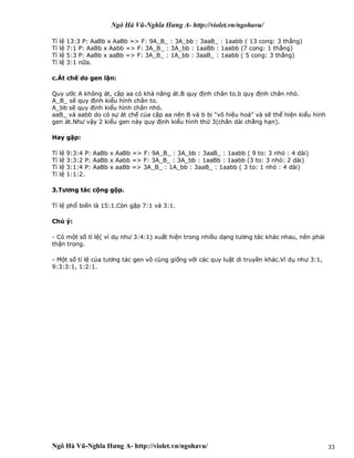 Ngô Hà Vũ-Nghĩa Hưng A- http://violet.vn/ngohavu/
Ngô Hà Vũ-Nghĩa Hưng A- http://violet.vn/ngohavu/ 33
Tỉ lệ 13:3 P: AaBb x AaBb => F: 9A_B_ : 3A_bb : 3aaB_ : 1aabb ( 13 cong: 3 thẳng)
Tỉ lệ 7:1 P: AaBb x Aabb => F: 3A_B_ : 3A_bb : 1aaBb : 1aabb (7 cong: 1 thẳng)
Tỉ lệ 5:3 P: AaBb x aaBb => F: 3A_B_ : 1A_bb : 3aaB_ : 1aabb ( 5 cong: 3 thẳng)
Tỉ lệ 3:1 nữa.
c.Át chế do gen lặn:
Quy ước A không át, cặp aa có khả năng át.B quy định chân to.b quy định chân nhỏ.
A_B_ sẽ quy định kiểu hình chân to.
A_bb sẽ quy định kiểu hình chân nhỏ.
aaB_ và aabb do có sự át chế của cặp aa nên B và b bị “vô hiệu hoá” và sẽ thể hiện kiểu hình
gen át.Như vậy 2 kiểu gen này quy định kiểu hình thứ 3(chân dài chẳng hạn).
Hay gặp:
Tỉ lệ 9:3:4 P: AaBb x AaBb => F: 9A_B_ : 3A_bb : 3aaB_ : 1aabb ( 9 to: 3 nhỏ : 4 dài)
Tỉ lệ 3:3:2 P: AaBb x Aabb => F: 3A_B_ : 3A_bb : 1aaBb : 1aabb (3 to: 3 nhỏ: 2 dài)
Tỉ lệ 3:1:4 P: AaBb x aaBb => 3A_B_ : 1A_bb : 3aaB_ : 1aabb ( 3 to: 1 nhỏ : 4 dài)
Tỉ lệ 1:1:2.
3.Tương tác cộng gộp.
Tỉ lệ phổ biến là 15:1.Còn gặp 7:1 và 3:1.
Chú ý:
- Có một số tỉ lệ( ví dụ như 3:4:1) xuất hiện trong nhiều dạng tương tác khác nhau, nên phải
thận trọng.
- Một số tỉ lệ của tương tác gen vô cùng giống với các quy luật di truyền khác.Ví dụ như 3:1,
9:3:3:1, 1:2:1.
 