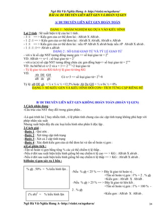 Ngô Hà Vũ-Nghĩa Hưng A- http://violet.vn/ngohavu/
Ngô Hà Vũ-Nghĩa Hưng A- http://violet.vn/ngohavu/ 34
BÀI 14: DI TRUYỀN LIÊN KẾT GEN VÀ HOÁN VỊ GEN
A/ DI TRUYỀN LIÊN KẾT GEN HOÀN TOÀN
DẠNG 1 : NHẨM NGHIỆM KG DỰA VÀO KIỂU HÌNH
Lai 2 tính : Sẽ xuất hiện tỉ lệ của lai 1 tính .
- 3 :1 == > Kiểu gen của cơ thể đem lai : AB/ab X AB/ab .
- 1 :2 :1 == > Kiểu gen của cơ thể đem lai : Ab/aB X Ab/aB, Ab/aB x AB/ab
- 1 :1 == > Kiểu gen của cơ thể đem lai : nếu #P AB/ab X ab/ab hoặc nếu ≠P Ab/aB X ab/ab .
- 1 :1 :1 :1=> Ab/ab x aB/ab
DẠNG 2 : SỐ LOẠI GIAO TỬ VÀ TỶ LỆ GIAO TỬ
- với x là số cặp NST tương đồng mang gen => số loại giao tử = 2x
VD: AB/ab => x=1 ; số loại giao tử = 21
- với a (a≤x) số cặp NST tương đồng chứa các gen đồng hợp=> số loại giao tử = 2x-a
VD: Aa bd/bd có x=2 và a = 1=> 2 2-1
=2 loại giao tử
- Tỷ lệ giao tử của KG tích tỷ lệ giao tử từng KG
VD:
Có x=3 => số loại giao tử= 23
=8
Tỷ lệ: aB DE gh = ½ x ½ x ½ =12,5% hoặc Ab De GH = ½ x 0x ½ = 0%
DẠNG 3: SỐ KIỂU GEN VÀ KIỂU HÌNH ĐỜI CON= TÍCH TỪNG CẶP RIÊNG RẼ
B/ DI TRUYỀN LIÊN KẾT GEN KHÔNG HOÀN TOÀN (HOÁN VỊ GEN)
1.Cách nhận dạng :
-Cấu trúc của NST thay đổi trong giảm phân .
-Là quá trình lai 2 hay nhiều tính , tỉ lệ phân tính chung của các cặp tính trạng không phù hợp với
phép nhân xác suất
Nhưng xuất hiện đầy đủ các loại kiểu hình như phân li độc lập .
2.Cách giải :
-Bước 1 : Qui ước .
-Bước 2 : Xét từng cặp tính trạng
-Bước 3 : Xét cả 2 cặp tính trạng
-Bước 4 : Xác định kiểu gen của cá thể đem lai và tần số hoán vị gen :
a)Lai phân tích :
-Tần số hoán vị gen bằng tổng % các cá thể chiếm tỉ lệ thấp .
-Nếu ở đời sau xuất hiện kiểu hình giống bố mẹ chiếm tỉ lệ cao == > KG : AB/ab X ab/ab .
-Nếu ở đời sau xuất hiện kiểu hình giống bố mẹ chiếm tỉ lệ thấp == > KG : Ab/aB X ab/ab .
b)Hoán vị gen xảy ra 1 bên :
-Nếu % ab < 25 % == > Đây là giao tử hoán vị .
+Tần số hoán vị gen : f % = 2 . % ab
+Kiểu gen : Ab/aB X Ab/aB .
-Nếu % ab > 25 % == > Đây là giao tử liên kết .
+Tần số hoán vị gen : f % = 100 % -
2 . % ab
+Kiểu gen : AB/ab X AB/ab .
% ab . 50% = % kiểu hình lặn .
(% ab)2
= % kiểu hình lặn
Ab DE GH
aB de gh
 
