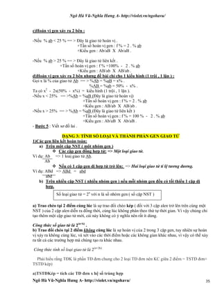 Ngô Hà Vũ-Nghĩa Hưng A- http://violet.vn/ngohavu/
Ngô Hà Vũ-Nghĩa Hưng A- http://violet.vn/ngohavu/ 35
c)Hoán vị gen xảy ra 2 bên :
-Nếu % ab < 25 % == > Đây là giao tử hoán vị .
+Tần số hoán vị gen : f % = 2 . % ab
+Kiểu gen : Ab/aB X Ab/aB .
-Nếu % ab > 25 % == > Đây là giao tử liên kết .
+Tần số hoán vị gen : f % =100% - 2 . % ab
+Kiểu gen : AB/ab X AB/ab .
d)Hoán vị gen xảy ra 2 bên nhưng đề bài chỉ cho 1 kiểu hình (1 trội , 1 lặn ) :
Gọi x là % của giao tử Ab == > %Ab = %aB = x% .
%AB = %ab = 50% - x% .
Ta có x2
- 2x(50% - x%) = kiểu hình (1 trội , 1 lặn ).
-Nếu x < 25% == >%Ab = %aB (Đây là giao tử hoán vị)
+Tần số hoán vị gen : f % = 2 . % ab
+Kiểu gen : AB/ab X AB/ab .
-Nếu x > 25% == > %Ab = %aB (Đây là giao tử liên kết )
+Tần số hoán vị gen : f % = 100 % - 2 . % ab
+Kiểu gen : Ab/aB X Ab/aB .
- Bước 5 : Viết sơ đồ lai .
DẠNG 3: TÍNH SỐ LOẠI VÀ THÀNH PHẦN GEN GIAO TỬ
1)Các gen liên kết hoàn toàn:
a) Trên một cặp NST ( một nhóm gen )
 Các cặp gen đồng hợp tử: => Một loại giao tử.
Ví dụ: Ab => 1 loaị giao tử Ab.
Ab
 Nếu có 1 cặp gen dị hợp tử trở lên: => Hai loại giao tử tỉ lệ tương đương.
Ví dụ: ABd => ABd = abd
abd
b) Trên nhiều cặp NST ( nhiều nhóm gen ) nếu mỗi nhóm gen đều có tối thiểu 1 cặp dị
hợp.
a) Trao chéo tại 2 điểm cùng lúc là sự trao đổi chéo kép ( đối với 3 cặp alen trở lên trên cùng một
NST ) của 2 cặp alen diễn ra đồng thời, cùng lúc không phân theo thứ tự thời gian. Vì vậy chúng chỉ
tạo thêm một cặp giao tử mới, cái này không có ý nghĩa nên rất ít dùng.
Công thức số giao tử là 2(n+k)
.
b) Trao đổi chéo tại 2 điểm không cùng lúc là sự hoán vị của 2 trong 3 cặp gen, tuy nhiên sự hoán
vị xảy ra không cùng lúc, và xét vào các thời điểm hoặc các không gian khác nhau, vì vậy có thể xảy
ra tất cả các trường hợp mà chúng tạo ra khác nhau.
Công thức tính số loại giao tử là 2(n+2k)
Phải hiểu rằng TĐK là phần TĐ đơn chung cho 2 loại TĐ đơn nên KC giữa 2 điểm = TSTĐ đơn+
TSTĐ kép)
a)TSTĐKép = tích các TĐ đơn x hệ số trùng hợp
Số loại giao tử = 2n
với n là số nhóm gen ( số cặp NST )
 