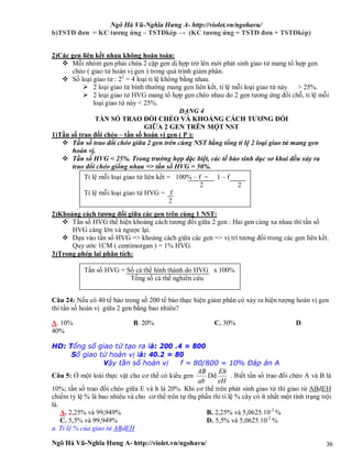 Ngô Hà Vũ-Nghĩa Hưng A- http://violet.vn/ngohavu/
Ngô Hà Vũ-Nghĩa Hưng A- http://violet.vn/ngohavu/ 36
b)TSTĐ đơn = KC tương ứng – TSTĐkép → (KC tương ứng = TSTĐ đơn + TSTĐkép)
2)Các gen liên kết nhau không hoàn toàn:
 Mỗi nhóm gen phải chứa 2 cặp gen dị hợp trở lên mới phát sinh giao tử mang tổ hợp gen
chéo ( giao tử hoán vị gen ) trong quá trình giảm phân.
 Số loại giao tử : 22
= 4 loại tỉ lệ không bằng nhau.
 2 loại giao tử bình thường mang gen liên kết, tỉ lệ mỗi loại giao tử này > 25%.
 2 loại giao tử HVG mang tổ hợp gen chéo nhau do 2 gen tương ứng đổi chỗ, tỉ lệ mỗi
loại giao tử này < 25%.
DẠNG 4
TẦN SỐ TRAO ĐỔI CHÉO VÀ KHOẢNG CÁCH TƯƠNG ĐỐI
GIỮA 2 GEN TRÊN MỘT NST
1)Tần số trao đổi chéo – tần số hoán vị gen ( P ):
 Tần số trao đổi chéo giữa 2 gen trên cùng NST bằng tổng tỉ lệ 2 loại giao tử mang gen
hoán vị.
 Tần số HVG < 25%. Trong trường hợp đặc biệt, các tế bào sinh dục sơ khai đều xảy ra
trao đổi chéo giống nhau => tần số HVG = 50%.
2)Khoảng cách tương đối giữa các gen trên cùng 1 NST:
 Tần số HVG thể hiện khoảng cách tương đối giữa 2 gen : Hai gen càng xa nhau thì tần số
HVG càng lớn và ngược lại.
 Dựa vào tần số HVG => khoảng cách giữa các gen => vị trí tương đối trong các gen liên kết.
Quy ước 1CM ( centimorgan ) = 1% HVG.
3)Trong phép lai phân tích:
Câu 24: Nếu có 40 tế bào trong số 200 tế bào thực hiện giảm phân có xảy ra hiện tượng hoán vị gen
thì tần số hoán vị giữa 2 gen bằng bao nhiêu?
A. 10% B. 20% C. 30% D.
40%
HD: Tổng số giao tử tạo ra là: 200 .4 = 800
Số giao tử hoán vị là: 40.2 = 80
Vậy tần số hoán vị f = 80/800 = 10% Đáp án A
Câu 5: Ở một loài thực vật cho cơ thể có kiểu gen
ab
AB
Dd
eH
Eh
. Biết tần số trao đổi chéo A và B là
10%; tần số trao đổi chéo giữa E và h là 20%. Khi cơ thể trên phát sinh giao tử thì giao tử ABdEH
chiếm tỷ lệ % là bao nhiêu và cho cơ thể trên tự thụ phấn thì tỉ lệ % cây có ít nhất một tính trạng trội
là.
A. 2,25% và 99,949% B. 2,25% và 5,0625.10-2
%
C. 5,5% và 99,949% D. 5,5% và 5,0625.10-2
%
a. Tỉ lệ % của giao tử ABdEH
Tỉ lệ mỗi loại giao tử liên kết = 100% – f = 1 – f
2 2
Tỉ lệ mỗi loại giao tử HVG = f
2
Tần số HVG = Số cá thể hình thành do HVG x 100%
Tổng số cá thể nghiên cứu
 
