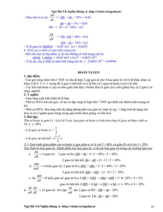 Ngô Hà Vũ-Nghĩa Hưng A- http://violet.vn/ngohavu/
Ngô Hà Vũ-Nghĩa Hưng A- http://violet.vn/ngohavu/ 37
- Theo bài ra ta có:
ab
AB
=> AB = ab = 45% = 0,45.
aB = Ab = 5% = 0,05
Dd => D = d = 50% = 0,5
eH
Eh
=> Eh =eH = 40% = 0,4
EH = eh = 10% = 0,1
- Tỉ lệ giao tử ABdEH = 0,45. 0,5 . 0,1 = 0.0225
b. Tỉ lệ cây ít nhất có một tính trạng trội:
- Khi cho cây tự thụ phấn, tỷ lệ cây không có tính trạng trội là:
abdeh x abdeh = (0,45 x0,5 x 0,1)2
= 5,0625.10-4
.
- Tỉ lệ các cây ít nhất có một tính trạng trội là: 1 - 5,0625.10-4
= 0,99949
HOÁN VỊ GEN
1. đặc điểm:
- Các gen cùng nằm trên 1 NST và nếu dị hợp 2 cặp gen sẽ cho 4 loại giao tử với tỉ lệ khác nhau và
khác tỉ lệ 9: 3: 3: 1. trong đó 2 giao tỉ liên kết có tỉ lệ lớn và 2 giao tử hoán vị có tỉ lệ nhỏ
- Tuỳ loài mà hoán vị xảy ra theo giới tính đực ( bướm tằm) ở giới cái ( ruồi giấm) hay cả 2 giới ( cà
chua, người)
2. Ý nghĩa:
- Làm tăng xuất hiện biến dị tổ hợp
- Nhờ có HVG mà các gen có lợi có dịp cùng tổ hợp trên 1 NST qui định các nhóm tinh strạng có
lợi
- Nhờ có HVG làm tăng tính đa dạng phong phú của giao tử, hợp tử, kg -> tăng tính đa dạng cho
loài và có ý nghĩa quan trọng trong quá trình chọn giống và tiến hoá
3. Bài tập:
Tấn số hoán vị gen( f ) : Là tỉ lệ %các loại giao tử hoán vị tính trên tổng số giao tử được sinh ra
Và f  50%
- tỉ lệ giao tử hoán vị =
2
f
- tỉ lệ giao tử liên kết =(
2
f-1
)
3.1: Quá trình giảm phân xảy ra hoán vị gen giữa a và A với f = 40% và giữa D và d với f = 20%
Xác định số loại giao tử , thành phần các loại giao tử , tỉ lệ các loại giao tử trong các trường hợp sau:
a.
aB
Ab
→ 4 giao tử: 2 giao tử hvị AB = ab = f / 2 = 40% / 2 = 20%
2 giao tử liên kết Ab = aB = (1 –f ) / 2 = 30%
b.
abE
ABe
→ 4 kiểu giao tử: 2 giao tử hvị AbE = aBe = f / 2 = 40% / 2 = 20%
2 giao tử liên kết ABe = abE = (1 –f ) / 2 = 30%
c. Aa
bd
BD
→8 kiểu giao tử: giao tử hvị A bD = AbD = aBd = abD = f / 4= 20% / 4 = 5%
giao tử liên kết A BD = A bd = a BD = a bd =( 1- 20% )/ 4 = 20%
d.
aB
Ab
dE
De
→ 16 giao tử: hvị cặp
aB
Ab
cho 2 giao tử HV : AB = ab = 20%
2 giao tử LK: Ab = aB = 30%
 