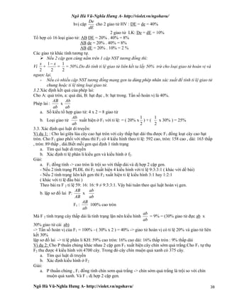 Ngô Hà Vũ-Nghĩa Hưng A- http://violet.vn/ngohavu/
Ngô Hà Vũ-Nghĩa Hưng A- http://violet.vn/ngohavu/ 38
hvị cặp
dE
De
cho 2 giao tử HV : DE = de = 40%
2 giao tử LK: De = dE = 10%
Tổ hợp có 16 loại giao tử: AB DE = 20% . 40% = 8%
AB de = 20% . 40% = 8%
AB dE = 20% . 10% = 2 %
Các giao tử khác tính tương tự.
 Nếu 2 cặp gen cùng nằm trên 1 cặp NST tương đồng thì:
Vì
2
x
+
2
1 x
=
2
1
= 50%.Do đó tính tỉ lệ giao tử liên kết ta lấy 50% trừ cho loại giao tử hoán vị và
ngược lại.
- Nếu có nhiều cặp NST tương đồng mang gen ta dùng phép nhân xác xuất để tính tỉ lệ giao tử
chung hoặc tỉ lệ từng loại giao tử.
3.2.Xác định kết quả của phép lai:
Cho A: quả tròn, a: quả dài, B: hạt đục , b: hạt trong. Tần số hoán vị là 40%.
Phép lai :
ab
AB
x
ab
Ab
a. Số kiểu tổ hợp giao tử: 4 x 2 = 8 giao tử
b. Loại giao tử
ab
Ab
xuất hiện ở F1 với tỉ lệ: = ( 20% x
2
1
) + (
2
1
x 30% ) = 25%
3.3. Xác định qui luật di truyền:
Ví dụ 1: : Cho lai giữa lúa cây cao hạt tròn với cây thấp hạt dài thu được F1 đồng loạt cây cao hạt
tròn. Cho F1 giao phối với nhau thì F2 có 4 kiểu hình theo tỉ lệ: 592 cao, tròn: 158 cao , dài: 163 thấp
, tròn: 89 thấp , dài.Biết mỗi gen qui định 1 tính trạng
a. Tìm qui luật di truyền
b. Xác định tỉ lệ phân li kiểu gen và kiểu hình ở f2.
Giải:
a. F1 đồng tính -> cao tròn là trội so với thấp dài.và dị hợp 2 cặp gen.
- Nếu 2 tính trạng PLĐL thì F2 xuất hiện 4 kiểu hình với tỉ lệ 9:3:3:1 ( khác với dề bài)
- Nếu 2 tính trạng liên kết gen thì F2 xuất hiện tỉ lệ kiểu hình 3:1 hay 1:2:1
( khác với tỉ lệ đầu bài )
Theo bài ra F 2 tỉ lệ 59: 16: 16: 9 ≠ 9:3:3:1. Vậy bài tuân theo qui luật hoán vị gen.
b. lập sơ đồ lai P:
AB
AB
x
ab
ab
F1 :
ab
AB
100% cao tròn
Mà F 2 tính trạng cây thấp dài là tính trạng lặn nên kiểu hình
ab
ab
= 9% = (30% giao tử đực ab x
30% giao tử cái ab)
-> Tần số hoán vị của F1 = 100% - ( 30% x 2 ) = 40% -> giao tử hoán vị có tỉ lệ 20% và giao tử liên
kết 30%
lập sơ đồ lai -> tỉ lệ phân li KH: 59% cao tròn: 16% cao dài: 16% thấp tròn : 9% thấp dài
Ví dụ 2: Cho P thuần chủng khác nhau 2 cặp gen F1 xuất hiện cây chín sớm quả trắng.Cho F1 tự thụ
F2 thu được 4 kiểu hình với 4700 cây. Trong đó cây chín muộn quả xanh có 375 cây.
a. Tìm qui luật di truyền
b. Xác định kiểu hình ở F2
Giải:
a. P thuần chủng , F1 đồng tính chín sơm quả trắng -> chín sớm quả trắng là trội so với chín
muộn quả xanh. Và F 1 dị hợp 2 cặp gen.
 