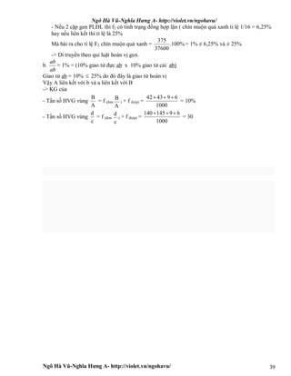 Ngô Hà Vũ-Nghĩa Hưng A- http://violet.vn/ngohavu/
Ngô Hà Vũ-Nghĩa Hưng A- http://violet.vn/ngohavu/ 39
- Nếu 2 cặp gen PLĐL thì f2 có tính trạng đồng hợp lặn ( chín muộn quả xanh tỉ lệ 1/16 = 6,25%
hay nếu liên kết thì tỉ lệ là 25%
Mà bài ra cho tỉ lệ F2 chín muộn quả xanh = %100.
37600
375
= 1% ≠ 6,25% và ≠ 25%
-> Di truyền theo qui luật hoán vị gen.
b.
ab
ab
= 1% = (10% giao tử đực ab x 10% giao tử cái ab)
Giao tử ab = 10%  25% do đó đây là giao tử hoán vị
Vậy A liên kết với b và a liên kết với B
-> KG của
- Tần số HVG vùng
A
B
= f (đơn
A
B
) + f (kép) =
42 43 9 6
1000
  
= 10%
- Tần số HVG vùng
c
d
= f (đơn
c
d
) + f (kép) =
140 145 9 6
1000
  
= 30
 