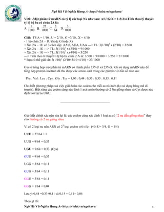 Ngô Hà Vũ-Nghĩa Hưng A- http://violet.vn/ngohavu/
Ngô Hà Vũ-Nghĩa Hưng A- http://violet.vn/ngohavu/ 4
VD2: .Một phân tử mARN có tỷ lệ các loại Nu như sau: A:U:G:X = 1:3:2:4.Tính theo lý thuyết
tỷ lệ bộ ba có chứa 2A là:
A.
1
1000
B.
27
1000
C.
3
64
D.
3
1000
Giải: TS A = 1/10 , U = 2/10 , G =3/10 , X = 4/10
- 1 bộ chứa 2A – 1U (hoặc G hoặc X)
+ Xét 2A – 1U có 3 cách sắp: AAU, AUA, UAA ---> TL: 3(1/10)2
x (2/10) = 3/500
+ Xét 2A – 1G ---> TL: 3(1/10)2
x (3/10) = 9/1000
+ Xét 2A – 1G ---> TL: 3(1/10)2
x (4/10) = 3/250
---> Tính theo lí thuyết tỉ lệ bộ ba chứa 2 A là: 3/500 + 9/1000 + 3/250 = 27/1000
* Bạn có thể giải tắt: 3(1/10)2
(2/10+3/10+4/10) = 27/1000
Gỉa sử tổng hợp một phân tử mARN có thành phần 75%U và 25%G. Khi sử dụng mARN này để
tổng hợp protein invitron đã thu được các amino axit trong các protein với tần số như sau:
Phe : Val : Leu : Cys : Gly : Trp = 1,00 : 0,44 : 0,33 : 0,33 : 0,15 : 0,11
Cho biết phương pháp cuả việc giải đoán các codon cho mỗi aa nói trên.(ko sử dụng bảng mã di
truyền). Biết rằng các codon cùng xác định 1 axit amin thường có 2 Nu giống nhau và Cys được xác
định bởi bộ ba UGU.
_______________________________
Giả thiết chính xác nên sửa lại là: các codon cùng xác định 1 loại aa có “2 nu đầu giống nhau” thay
cho thường có 2 nu giống nhau
Vì có 2 loại nu nên ARN có 23
loại codon với tỉ lệ: (với U= 3/4, G = 1/4)
UUU = 27/64 = 1
UUG = 9/64 = 0,33
UGU = 9/64 = 0,33 (Cys)
GUU = 9/64 = 0,33
UGG = 3/64 = 0,11
GUG = 3/64 = 0,11
GGU = 3/64 = 0,11
GGG = 1/64 = 0,04
Lưu ý: 0,44 =0,33+0,11 và 0,15 = 0,11+ 0,04
Theo gt thì:
 