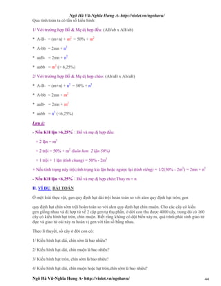 Ngô Hà Vũ-Nghĩa Hưng A- http://violet.vn/ngohavu/
Ngô Hà Vũ-Nghĩa Hưng A- http://violet.vn/ngohavu/ 44
Qua tính toán ta có tần số kiểu hình:
1/ Với trường hợp Bố & Mẹ dị hợp đều: (AB/ab x AB/ab)
* A-B- = (m+n) + m2
= 50% + m2
* A-bb = 2mn + n2
* aaB- = 2mn + n2
* aabb = m2
(> 6,25%)
2/ Với trường hợp Bố & Mẹ dị hợp chéo: (Ab/aB x Ab/aB)
* A-B- = (m+n) + n2
= 50% + n2
* A-bb = 2mn + m2
* aaB- = 2mn + m2
* aabb = n2
(<6,25%)
Lưu ý:
- Nếu KH lặn >6,25%  Bố và mẹ dị hợp đều:
+ 2 lặn = m2
+ 2 trội = 50% + m2
(luôn hơn 2 lặn 50%)
+ 1 trội + 1 lặn (tính chung) = 50% - 2m2
+ Nếu tính trạng này trội,tính trạng kia lặn hoặc ngược lại (tính riêng) = 1/2(50% - 2m2
) = 2mn + n2
- Nếu KH lặn <6,25%  Bố và mẹ dị hợp chéo:Thay m = n
II. VÍ DỤ BÀI TOÁN
Ở một loài thực vật, gen quy định hạt dài trội hoàn toàn so với alen quy định hạt tròn; gen
quy định hạt chín sớm trội hoàn toàn so với alen quy định hạt chín muộn. Cho các cây có kiểu
gen giống nhau và dị hợp tử về 2 cặp gen tự thụ phấn, ở đời con thu được 4000 cây, trong đó có 160
cây có kiểu hình hạt tròn, chín muộn. Biết rằng không có đột biến xảy ra, quá trình phát sinh giao tử
đực và giao tử cái xảy ra hoán vị gen với tần số bằng nhau.
Theo lí thuyết, số cây ở đời con có:
1/ Kiểu hình hạt dài, chín sớm là bao nhiêu?
2/ Kiểu hình hạt dài, chín muộn là bao nhiêu?
3/ Kiểu hình hạt tròn, chín sớm là bao nhiêu?
4/ Kiểu hình hạt dài, chín muộn hoặc hạt tròn,chín sớm là bao nhiêu?
 