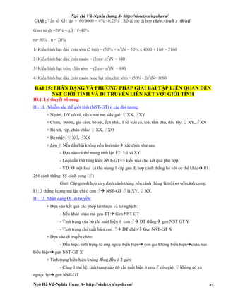 Ngô Hà Vũ-Nghĩa Hưng A- http://violet.vn/ngohavu/
Ngô Hà Vũ-Nghĩa Hưng A- http://violet.vn/ngohavu/ 45
GiẢI : Tần số KH lặn =160/4000 = 4% <6,25%  bố & mẹ dị hợp chéo Ab/aB x Ab/aB
Giao tử ab =20% =AB f=40%
m=30% ; n = 20%
1/ Kiểu hình hạt dài, chín sớm (2 trội) = (50% + n2
)N = 50% x 4000 + 160 = 2160
2/ Kiểu hình hạt dài, chín muộn = (2mn+m2
)N = 840
3/ Kiểu hình hạt tròn, chín sớm = (2mn+m2
)N = 840
4/ Kiểu hình hạt dài, chín muộn hoặc hạt tròn,chín sớm = (50% - 2n2
)N= 1680
BÀI 15: PHÂN DẠNG VÀ PHƯƠNG PHÁP GIẢI BÀI TẬP LIÊN QUAN ĐẾN
NST GIỚI TÍNH VÀ DI TRUYỀN LIÊN KẾT VỚI GIỚI TÍNH
III.1. Lý thuyết bổ sung:
III.1.1. Nhiễm sắc thể giới tính (NST-GT) ở các đối tượng:
+ Người, ĐV có vú, cây chua me, cây gai: ♀ XX, ♂XY
+ Chim, bướm, gia cầm, bò sát, ếch nhái, 1 số loài cá, loài tằm dâu, dâu tây: ♀ XY, ♂XX
+ Bọ xít, rệp, châu chấu: ♀ XX, ♂XO
+ Bọ nhậy: ♀ XO, ♂XX
+ Lưu ý: Nếu đầu bài không nêu loài nào xác định như sau:
- Dựa vào cá thể mang tính lặn F2: 3:1 vì XY
- Loại dần thứ từng kiểu NST-GT=> kiểu nào cho kết quả phù hợp.
- VD: Ở một loài cá thể mang 1 cặp gen dị hợp cánh thẳng lai với cơ thể khác F1:
256 cánh thẳng: 85 cánh cong (♂)
Giải: Cặp gen dị hợp quy định cánh thẳng nên cánh thẳng là trội so với cánh cong,
F1: 3 thẳng:1cong mà lặn chỉ ở con ♂ NST-GT ♂ là XY, ♀ XX
III.1.2. Nhận dạng QL di truyền:
+ Dựa vào kết quả các phép lai thuận và lai nghịch:
- Nếu khác nhau mà gen-TT Gen NST GT
- Tính trạng của bố chỉ xuất hiện ở con ♂ DT thẳng gen NST GT Y
- Tính trạng chỉ xuất hiện con ♂ DT chéo Gen NST-GT X
+ Dựa vào di truyền chéo:
- Dấu hiệu: tính trạng từ ông ngoại biểu hiện con gái không biểu hiệncháu trai
biểu hiện gen NST-GT X
+ Tính trạng biểu hiện không đồng đều ở 2 giới:
- Cùng 1 thế hệ: tính trạng nào đó chỉ xuất hiện ở con ♂ còn giới ♀ không có và
ngược lại gen NST-GT
 