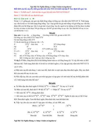 Ngô Hà Vũ-Nghĩa Hưng A- http://violet.vn/ngohavu/
Ngô Hà Vũ-Nghĩa Hưng A- http://violet.vn/ngohavu/ 47
Biết KH của bố, mẹ (P), biết gen liên kết trên NST-GT,biết trội lặn Xác định kết quả lai.
Bước 1: Từ KH của P , tính trội lặn và gen liên kết trên NST-GT KG P
Bước 2: Viết SĐL để xác định kết quả.
III.3.1.2. Các ví d c th
Ví dụ 1: ở 1 giống gà, các gen xác định lông trắng và lông sọc vằn nằm trên NST-GT X. Tính trạng
sọc vằn là trội so với tính trạng lông trắng. Tại 1 trại gà khi lai gà mái trắng với gà trống sọc vằn thu
được đời con bộ lông sọc vằn ở cả gà mái và gà trống. Sau đó, người ta lai những cá thể thu được từ phép
lai trên với nhau và thu được 594 gà trống sọc vằn 607 gà mái trắng và sọc vằn. Xác định KG bố mẹ và con
cái thế hệ thứ 1 và 2.
Bài giải
Quy ước: A -sọc vằn a -lông trắng. Gà trống có KG XX, gà mái có KG XY.
Gà trống sọc vằn có KG XA
XA
hoặc XA
Xa
Gà mái lông trắng có KG Xa
Y
F1 thu đc toàn bộ gà có lông sọc vằn → Ptc
P : XA
XA
(Sọc vằn) x Xa
Y (lông trắng)
Gp XA
Xa
,Y
F1: XA
Xa
: XA
Y (100% sọc vằn)
F1 x F1 : XA
Xa
(Sọc vằn) x XA
Y (Sọc vằn)
GF1: XA
,Xa
XA
,Y
F2: KG: XA
XA
(Sọc vằn): XA
Xa
(Sọc vằn): Xa
Y(lông trắng): XA
Y (Sọc vằn)
KH: 2 trống sọc vằn:1 mái sọc vằn:1 trống sọc vằn
Ví dụ 2: Ở Mèo, lông đen (D) là trội không hoàn toàn so với lông hung (d). Vì vậy khi mèo có KG
Dd-tam thể. Tính trạng đuôi dài-A là trội so với đuôi ngắn-a. Các cặp gen này nằm trên NST GT X
với f=18%.
a) Một mèo mẹ đã sinh được 1 mèo tam thể- đuôi dài và một mèo đực đen-đuôi ngắn. Hãy xác định
KG của mèo bố mẹ và các con.
b) Nếu tiếp tục cho các con mèo con trên tạp giao và tạp giao với mới mèo bố mẹ thì KQ phân tính
về 2 tính trạng trên như thế nào?
Bài giải:
a. Từ Mèo đực đen đuôi ngắn F1 KG XDa
Y => Nhận XDa
Từ mẹ và Y từ bố
Từ Mèo cái tam thể, đuôi dài F1 KG XD-
XdA
=> Nhận XD-
Từ mẹ và XdA
=> KG mèo bố XdA
Y (Hung-đuôi dài)
=> KG mèo mẹ có thể là XDa
XDa
, XDa
Xda
hoặc XDa
XDA
XDa
XdA
Nghĩa là mèo mẹ có thể 4 loại
KH: Đen-đuôi ngắn; Tam thể-đuôi ngắn; Đen-đuôi dài; tam thể-đuôi dài.
b, Tiếp tục cho các con mèo F1 tạp giao với nhau, có các SĐL sau.
F1-1: ♀XDA
Xda
x ♂XDa
Y
↓
F1: 1♀XDA
XDa
1♀XDa
XdA
1♂XDA
Y 1♂XdA
Y
Đen-dài Tam thể-Dài Đen-dài Hung-dài
 