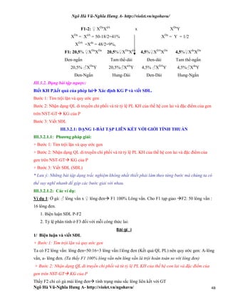 Ngô Hà Vũ-Nghĩa Hưng A- http://violet.vn/ngohavu/
Ngô Hà Vũ-Nghĩa Hưng A- http://violet.vn/ngohavu/ 48
F1-2: ♀ XDa
XdA
x XDa
Y
XDa
= XdA
= 50-18/2=41%
XDA
=Xda
= 48/2=9%,
XDa
= Y = 1/2
F1: 20,5% ♀XDa
XDa
20,5%♀XDa
XdA
4,5%♀XDA
XDa
4,5%♀Xda
XDa
Đen-ngắn Tam thể-dài Đen-dài Tam thể-ngắn
20,5% ♂XDa
Y 20,5%♂XdA
Y 4,5% ♂XDA
Y 4,5%♂Xda
Y
Đen-Ngắn Hung-Dài Đen-Dài Hung-Ngắn
III.3.2. Dạng bài tập ngược:
Biết KH P,kết quả của phép lai Xác định KG P và viết SĐL.
Bước 1: Tìm trội lặn và quy ước gen
Bước 2: Nhận dạng QL di truyền chi phối và từ tỷ lệ PL KH của thế hệ con lai và đặc điểm của gen
trên NST-GT KG của P
Bước 3: Viết SĐL
III.3.2.1: DẠNG 1-BÀI TẬP LIÊN KẾT VỚI GIỚI TÍNH THUẦN
III.3.2.1.1: Phương pháp giải:
+ Bước 1: Tìm trội lặn và quy ước gen
+ Bước 2: Nhận dạng QL di truyền chi phối và từ tỷ lệ PL KH của thế hệ con lai và đặc điểm của
gen trên NST-GT KG của P
+ Bước 3: Viết SĐL (SĐL)
* Lưu ý: Những bài tập dạng trắc nghiệm không nhất thiết phải làm theo từng bước mà chúng ta có
thể suy nghĩ nhanh để gộp các bước giải với nhau.
III.3.2.1.2: Các ví dụ:
Ví dụ 1: Ở gà: ♂ lông vằn x ♀ lông đen F1 100% Lông vằn. Cho F1 tạp giao F2: 50 lông vằn :
16 lông đen.
1. Biện luận SĐL P-F2
2. Tỷ lệ phân tính ở F3 đối với mỗi công thức lai:
Bài gi i
1/ Biện luận và viết SĐL
+ Bước 1: Tìm trội lặn và quy ước gen
Ta có F2 lông vằn: lông đen=50:16=3 lông vằn:1lông đen (Kết quả QL PL) nên quy ước gen: A-lông
vằn, a- lông đen. (Ta thấy F1 100% lông vằn nên lông vằn là trội hoàn toàn so với lông đen)
+ Bước 2: Nhận dạng QL di truyền chi phối và từ tỷ lệ PL KH của thế hệ con lai và đặc điểm của
gen trên NST-GT KG của P
Thấy F2 chỉ có gà mái lông đen tính trạng màu sắc lông liên kết với GT
 