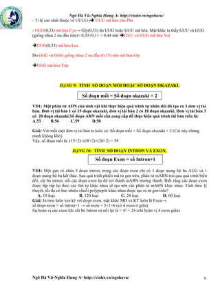 Ngô Hà Vũ-Nghĩa Hưng A- http://violet.vn/ngohavu/
Ngô Hà Vũ-Nghĩa Hưng A- http://violet.vn/ngohavu/ 5
- Tỉ lệ cao nhất thuộc về UUU(1) UUU mã hóa cho Phe
- UGU(0,33) mã hóa Cys→ Gly(0,33) do UUG hoặc GUU mã hóa. Mặt khác ta thấy GUU và GUG
(giống nhau 2 nu đầu tiên)= 0,33+0,11 = 0,44 nên GUU và GUG mã hóa Val
UUG(0,33) mã hóa Leu
Do GGU và GGG giống nhau 2 nu đầu (0,15) nên mã hóa Gly
UGG mã hóa Trip
DẠNG 9: TÍNH SỐ ĐOẠN MỒI HOẶC SỐ ĐOẠN OKAZAKI.
Số đoạn mồi = Số đoạn okazaki + 2
VD1: Một phân tử ADN của sinh vật khi thực hiện quá trình tự nhân đôi đã tạo ra 3 đơn vị tái
bản. Đơn vị tái bản 1 có 15 đoạn okazaki, đơn vị tái bản 2 có 18 đoạn okazaki. Đơn vị tái bản 3
có 20 đoạn okazaki.Số đoạn ARN mồi cần cung cấp để thực hiện quá trình tái bản trên là:
A.53 B.56 C.59 D.50
Giải: Với mỗi một đơn vị tái bản ta luôn có: Số đoạn mồi = Số đoạn okazaki + 2 (Cái này chứng
minh không khó).
Vậy, số đoạn mồi là: (15+2)+(18+2)+(20+2) = 59
DẠNG 10: TÍNH SỐ ĐOẠN INTRON VÀ EXON.
VD1: Một gen có chứa 5 đoạn intron, trong các đoạn exon chỉ có 1 đoạn mang bộ ba AUG và 1
đoạn mang bộ ba kết thúc. Sau quá trình phiên mã từ gen trên, phân tử mARN trải qua quá trình biến
đổi, cắt bỏ intron, nối các đoạn exon lại để trở thành mARN trưởng thành. Biết rằng các đoạn exon
được lắp ráp lại theo các thứ tự khác nhau sẽ tạo nên các phân tử mARN khác nhau. Tính theo lý
thuyết, tối đa có bao nhiêu chuỗi polypeptit khác nhau được tạo ra từ gen trên?
A. 10 loại. B. 120 loại C. 24 loại. D. 60 loại.
Giải: In tron luôn xen kẽ với đoạn exon, mặt khác MĐ và KT luôn là Exon→
số đoạn exon = số intron+1 → số exon = 5+1=6 (có 4 exon ở giữa)
Sự hoán vị các exon khi cắt bỏ Intron và nối lại là = 4! = 24 (chỉ hoán vị 4 exon giữa)
Số đoạn Exon = số Intron+1
 