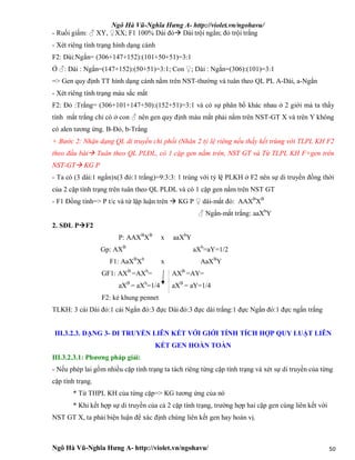 Ngô Hà Vũ-Nghĩa Hưng A- http://violet.vn/ngohavu/
Ngô Hà Vũ-Nghĩa Hưng A- http://violet.vn/ngohavu/ 50
- Ruồi giấm: ♂ XY, ♀XX; F1 100% Dài đỏ Dài trội ngắn; đỏ trội trắng
- Xét riêng tính trạng hình dạng cánh
F2: Dài:Ngắn= (306+147+152):(101+50+51)=3:1
Ở ♂: Dài : Ngắn=(147+152):(50+51)=3:1; Con ♀; Dài : Ngắn=(306):(101)=3:1
=> Gen quy định TT hình dạng cánh nằm trên NST-thường và tuân theo QL PL A-Dài, a-Ngắn
- Xét riêng tính trạng màu sắc mắt
F2: Đỏ :Trắng= (306+101+147+50):(152+51)=3:1 và có sự phân bố khác nhau ở 2 giới mà ta thấy
tính mắt trắng chỉ có ở con ♂ nên gen quy định màu mắt phải nằm trên NST-GT X và trên Y không
có alen tương ứng. B-Đỏ, b-Trắng
+ Bước 2: Nhận dạng QL di truyền chi phối (Nhân 2 tỷ lệ riêng nếu thấy kết trùng với TLPL KH F2
theo đầu bài Tuân theo QL PLĐL, có 1 cặp gen nằm trên, NST GT và Từ TLPL KH F+gen trên
NST-GT KG P
- Ta có (3 dài:1 ngắn)x(3 đỏ:1 trắng)=9:3:3: 1 trùng với tỷ lệ PLKH ở F2 nên sự di truyền đồng thời
của 2 cặp tính trạng trên tuân theo QL PLĐL và có 1 cặp gen nằm trên NST GT
- F1 Đồng tính=> P t/c và từ lập luận trên  KG P ♀ dài-mắt đỏ: AAXB
XB
♂ Ngắn-mắt trắng: aaXb
Y
2. SĐL PF2
P: AAXB
XB
x aaXb
Y
Gp: AXB
aXb
=aY=1/2
F1: AaXB
Xb
x AaXB
Y
GF1: AXB
=AXb
=
aXB
= aXb
=1/4
AXB
=AY=
aXB
= aY=1/4
F2: kẻ khung pennet
TLKH: 3 cái Dài đỏ:1 cái Ngắn đỏ:3 đực Dài đỏ:3 đực dài trắng:1 đực Ngắn đỏ:1 đực ngắn trắng
III.3.2.3. DẠNG 3- DI TRUYỀN LIÊN KẾT VỚI GIỚI TÍNH TÍCH HỢP QUY LUẬT LIÊN
KẾT GEN HOÀN TOÀN
III.3.2.3.1: Phương pháp giải:
- Nếu phép lai gồm nhiều cặp tính trạng ta tách riêng từng cặp tính trạng và xét sự di truyền của từng
cặp tính trạng.
* Từ THPL KH của từng cặp=> KG tương ứng của nó
* Khi kết hợp sự di truyền của cả 2 cặp tính trạng, trường hợp hai cặp gen cùng liên kết với
NST GT X, ta phải biện luận để xác định chúng liên kết gen hay hoán vị.
 