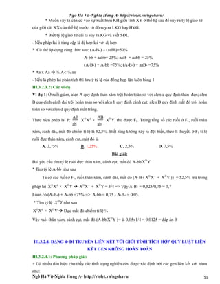Ngô Hà Vũ-Nghĩa Hưng A- http://violet.vn/ngohavu/
Ngô Hà Vũ-Nghĩa Hưng A- http://violet.vn/ngohavu/ 51
* Muốn vậy ta căn cứ vào sự xuất hiện KH giới tính XY ở thế hệ sau để suy ra tỷ lệ giao tử
của giới cái XX của thế hệ trước, từ đó suy ra LKG hay HVG.
* Biết tỷ lệ giao tử cái ta suy ra KG và viết SĐL
- Nếu phép lai ở từng cặp là dị hợp lai với dị hợp
* Có thể áp dụng công thức sau: (A-B-) – (aabb)=50%
A-bb + aabb= 25%; aaB- + aabb = 25%
(A-B-) + A-bb =75%; (A-B-) + aaB- =75%
* Aa x Aa  ¾ A-: ¼ aa
- Nếu là phép lai phân tích thì lưu ý tỷ lệ của đồng hợp lặn luôn bằng 1
III.3.2.3.2: Các ví dụ
Ví dụ 1: Ở ruồi giấm, alen A quy định thân xám trội hoàn toàn so với alen a quy định thân đen; alen
B quy định cánh dài trội hoàn toàn so với alen b quy định cánh cụt; alen D quy định mắt đỏ trội hoàn
toàn so với alen d quy định mắt trắng.
Thực hiện phép lai P:
AB
ab
D d
X X ×
AB
ab
D
X Y thu được F1. Trong tổng số các ruồi ở F1, ruồi thân
xám, cánh dài, mắt đỏ chiếm tỉ lệ là 52,5%. Biết rằng không xảy ra đột biến, theo lí thuyết, ở F1 tỉ lệ
ruồi đực thân xám, cánh cụt, mắt đỏ là
A. 3,75% B. 1,25% C. 2,5% D. 7,5%
Bài giải:
Bài yêu cầu tìm tỷ lệ ruồi đực thân xám, cánh cụt, mắt đỏ A-bb D
X Y
* Tìm tỷ lệ A-bb như sau
Ta có các ruồi ở F1, ruồi thân xám, cánh dài, mắt đỏ (A-B-( D
X X
+ D
X Y )) = 52,5% mà trong
phép lai D d
X X × D
X Y  D
X X
+ D
X Y = 3/4 => Vậy A-B- = 0,525/0,75 = 0,7
Luôn có (A-B-) + A-bb =75% => A-bb = 0,75 - A-B- = 0,05.
* Tìm tỷ lệ D
X Y như sau
D d
X X × D
X Y  Đực mắt đỏ chiếm tỉ lệ ¼
Vậy ruồi thân xám, cánh cụt, mắt đỏ (A-bb D
X Y )= là 0,05x1/4 = 0,0125 = đáp án B
III.3.2.4. DẠNG 4- DI TRUYỀN LIÊN KẾT VỚI GIỚI TÍNH TÍCH HỢP QUY LUẬT LIÊN
KẾT GEN KHÔNG HOÀN TOÀN
III.3.2.4.1: Phương pháp giải:
+ Có nhiều dấu hiệu cho thấy các tính trạng nghiên cứu được xác định bởi các gen liên kết với nhau
như:
 