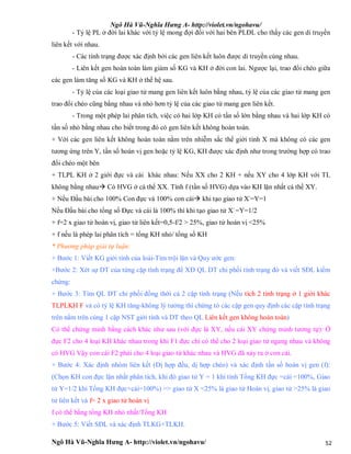 Ngô Hà Vũ-Nghĩa Hưng A- http://violet.vn/ngohavu/
Ngô Hà Vũ-Nghĩa Hưng A- http://violet.vn/ngohavu/ 52
- Tỷ lệ PL ở đời lai khác với tỷ lệ mong đợi đối với hai bên PLĐL cho thấy các gen di truyền
liên kết với nhau.
- Các tính trạng được xác định bởi các gen liên kết luôn được di truyền cùng nhau.
- Liên kết gen hoàn toàn làm giảm số KG và KH ở đời con lai. Ngược lại, trao đổi chéo giữa
các gen làm tăng số KG và KH ở thế hệ sau.
- Tỷ lệ của các loại giao tử mang gen liên kết luôn bằng nhau, tỷ lệ của các giao tử mang gen
trao đổi chéo cũng bằng nhau và nhỏ hơn tỷ lệ của các giao tử mang gen liên kết.
- Trong một phép lai phân tích, việc có hai lớp KH có tần số lớn bằng nhau và hai lớp KH có
tần số nhỏ bằng nhau cho biết trong đó có gen liên kết không hoàn toàn.
+ Với các gen liên kết không hoàn toàn nằm trên nhiễm sắc thể giới tính X mà không có các gen
tương ứng trên Y, tần số hoán vị gen hoặc tỷ lệ KG, KH được xác định như trong trường hợp có trao
đổi chéo một bên
+ TLPL KH ở 2 giới đực và cái khác nhau: Nếu XX cho 2 KH + nếu XY cho 4 lớp KH với TL
không bằng nhau Có HVG ở cá thể XX. Tính f (tần số HVG) dựa vào KH lặn nhất cá thể XY.
+ Nếu Đầu bài cho 100% Con đực và 100% con cái khi tạo giao tử X-
=Y=1
Nếu Đầu bài cho tổng số Đực và cái là 100% thì khi tạo giao tử X-
=Y=1/2
+ f=2 x giao tử hoán vị, giao tử liên kết=0,5-f/2 > 25%, giao tử hoán vị <25%
+ f nếu là phép lai phân tích = tổng KH nhỏ/ tổng số KH
* Phương pháp giải tự luận:
+ Bước 1: Viết KG giới tính của loài-Tìm trội lặn và Quy ước gen:
+Bước 2: Xét sự DT của từng cặp tính trạng để XĐ QL DT chi phối tính trạng đó và viết SĐL kiểm
chứng:
+ Bước 3: Tìm QL DT chi phối đồng thời cả 2 cặp tính trạng (Nếu tích 2 tính trạng ở 1 giới khác
TLPLKH F và có tỷ lệ KH tăng-không lý tưởng thì chứng tỏ các cặp gen quy định các cặp tính trạng
trên nằm trên cùng 1 cặp NST giới tính và DT theo QL Liên kết gen không hoàn toàn)
Có thể chứng minh bằng cách khác như sau (với đực là XY, nếu cái XY chứng minh tương tự): Ở
đực F2 cho 4 loại KH khác nhau trong khi F1 đực chỉ có thể cho 2 loại giao tử ngang nhau và không
có HVG Vậy con cái F2 phải cho 4 loại giao tử khác nhau và HVG đã xảy ra ở con cái.
+ Bước 4: Xác định nhóm liên kết (Dị hợp đều, dị hợp chéo) và xác định tần số hoán vị gen (f):
(Chọn KH con đực lặn nhất phân tích, khi đó giao tử Y = 1 khi tính Tổng KH đực =cái =100%, Giao
tử Y=1/2 khi Tổng KH đực+cái=100%) => giao tử X <25% là giao tử Hoán vị, giao tử >25% là giao
tử liên kết và f= 2 x giao tử hoán vị
f có thể bằng tổng KH nhỏ nhất/Tổng KH
+ Bước 5: Viết SĐL và xác định TLKG+TLKH.
 