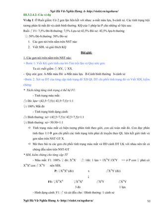 Ngô Hà Vũ-Nghĩa Hưng A- http://violet.vn/ngohavu/
Ngô Hà Vũ-Nghĩa Hưng A- http://violet.vn/ngohavu/ 53
III.3.2.4.2: Các ví dụ
Ví dụ 1: Ở Ruồi giấm: Có 2 gen lặn liên kết với nhau: a-mắt màu lựu, b-cánh xẻ. Các tính trạng trội
tương phản là mắt đỏ và cánh bình thường. KQ của 1 phép lai P cho những số liệu sau:
Ruồi ♂ F1: 7,5% Đỏ-B.thường: 7,5% Lựu-xẻ:42,5% Đỏ-xẻ: 42,5% lựu-b.thường
♀: 50% Đỏ-b.thường: 50% Đỏ-xẻ
1. Các gen nói trên nằm trên NST nào
2. Viết SĐL và giải thích KQ
Bài giải:
1. Các gen nói trên nằm trên NST nào:
+ Bước 1: Viết KG giới tính của lời-Tìm trội lặn và Quy ước gen:
Ta có: ruồi giấm ♂: XY, ♀ XX.
- Quy ước gen: A-Mắt màu Đỏ a-Mắt màu lựu B-Cánh bình thường b-cánh xẻ
+Bước 2: Xét sự DT của từng cặp tính trạng để XĐ QL DT chi phối tính trạng đó và Viết SĐL kiểm
chứng:
* Tách riêng từng tính trạng ở thế hệ F1:
- Tính trạng màu mắt:
♂: Đỏ: lựu= (42,5+7,5):( 42,5+7,5)=1:1
♀: 100% Mắt đỏ
- Tính trạng hình dạng cánh:
♂: Bình thường: xẻ= (42,5+7,5):( 42,5+7,5)=1:1
♀: Bình thường: xẻ= 50:50=1:1
 Tính trạng màu mắt có hiện tượng phân tính theo giới, con cái toàn mắt đỏ. Con đực phân
tính theo 1:1 gen chi phối các tính trạng trên phải di truyền theo QL liên kết giới tính và
gen nằm trên NST GT X.
 Mà theo bài ra các gen chi phối tính trạng màu mắt và HD cánh DT LK với nhau nên tất cả
chúng đều nằm trên NST-GT
* SĐL kiểm chứng cho từng cặp TT
- Màu mắt: F1: 100% ♀ đỏ: XA
X-
♂: 1đỏ: 1 lựu = 1XA
Y:1Xa
Y => ở P con ♀ phải có
XA
Xa
con ♂ XA
Y nên SĐL
P: ♀XA
Xa
(đỏ) x ♂XA
Y (đỏ)
↓
F1: ♀XA
XA
♀XA
Xa
♂Xa
Y ♂XA
Y
3 đỏ 1 lựu
- Hình dạng cánh: F1: ♂ và cái đều cho: 1Bình thường: 1 cánh xẻ
 