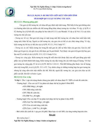 Ngô Hà Vũ-Nghĩa Hưng A- http://violet.vn/ngohavu/
Ngô Hà Vũ-Nghĩa Hưng A- http://violet.vn/ngohavu/ 55
42,5% Lựu-Bình thường
III.3.2.5. DẠNG 5- DI TRUYỀN LIÊN KẾT VỚI GIỚI TÍNH
TÍCH HỢP QUY LUẬT TƯƠNG TÁC GEN.
III.3.2.5.1: Phương pháp giải:
Các gen có thể tương tác với nhau để quy định một tính trạng. Phổ biến là hai gen không alen
(và thường nằm trên các nhiễm sắc thể tương đồng khác nhau) tương tác với nhau. Vì vậy, tỷ lệ PL ở
F2 thường là tỷ lệ biến đổi của phép lai hai tính (9:3:3:1) của Mendel. Ví dụ tỷ lệ 9:6:l. Có các kiểu
tương tác chủ yếu sau:
- Tương tác bổ trợ: Hai gen trội cùng có mặt trong một KG tương tác với nhau làm xuất hiện tính
trạng mới, khác bố mẹ. Ngoài cơ chế tương tác, các gen còn có thể có các chức năng riêng. Vì vậy,
kiểu tương tác bổ trợ có thể cho các tỷ lệ PL 9:3:3:1, 9:6:1 hoặc 9:7.
- Tương tác át chế. Kiểu tương tác trong đó một gen ức chế sự biểu hiện của gen kia. Gen ức chế
được gọi là gen át, còn gen bị ức chế dược gọi là gen khuất. Tuỳ thuộc vào gen át là gen trội hay gen
lặn mà F2 có thể có các tỷ lệ PL 13:3, 12:3:1 hoặc 9:3:4.
- Tương tác cộng gộp: Kiểu tương tác trong đó mỗi alen trội (hoặc lặn) của mỗi gen đóng góp một
phần vào sự hình thành tính trạng. Kiểu tương tác này đặc trưng cho các tính trạng số lượng. Với hai
gen tương tác cộng gộp, F2 sẽ có tỷ lệ PL KH là 1:4:6:4:1. Nếu KH không phụ thuộc vào số lượng
alen trội trong KG, ta có tỷ lệ PL 15:1 ở F2. Tuy nhiên cũng có những trường hợp hai gen tương tác
nhưng lại cùng nằm trên một nhiễm sắc thể. Khi đó, ngoài QL tương tác, các gen còn chịu sự chi
phối của QL liên kết và hoán vị gen.
III.3.2.5.2: Các ví dụ:
Ví dụ 1: Cho 1 cÆp c«n trïng thuÇn chñng giao phèi víi nhau ®­îc F1 100% cã m¾t ®á c¸nh dµi.
- Tr­êng hîp1: Cho con c¸i F1 lai ph©n tÝch ®­îc thÕ hÖ lai ph©n li theo tØ lÖ:
+45% M¾t tr¾ng c¸nh ng¾n.
+30% M¾t tr¾ng c¸nh dµi.
+20% M¾t ®á c¸nh dµi.
+5% M¾t ®á c¸nh ng¾n.
- Tr­êng hîp2: Cho con ®ùc F1 lai ph©n tÝch ®­îc thÕ hÖ lai ph©n li theo tØ lÖ:
+50% Con ®ùc m¾t tr¾ng c¸nh ng¾n.
+25% Con c¸i m¾t tr¾ng c¸nh dµi.
+25% Con c¸i m¾t ®á c¸nh ng¾n.
- BiÕt chiÒu dµi c¸nh do 1 cÆp gen chi phèi. BiÖn luËn vµ viÕt SĐL cña tõng tr­êng hîp nªu trªn.
Bài giải
XÐt tr­êng hîp 2 .
 