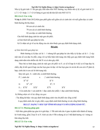 Ngô Hà Vũ-Nghĩa Hưng A- http://violet.vn/ngohavu/
Ngô Hà Vũ-Nghĩa Hưng A- http://violet.vn/ngohavu/ 57
Nếu tỷ lệ giới tính 1:1 thì gen gây chết nằm trên NST thường, tuy nhiên nếu tỷ lệ về giới tính là 2:1
(♂/♀=2/1 hoặc ♀/♂=2/1) Chứng tỏ gen trội đã liên kết trên NST GT X
III.3.2.6.2: Các ví dụ
Ví dụ 1: (HSG Tỉnh 2012) Khi giao phối giữa ruồi giấm cái có cánh chẻ với ruồi giấm đực có cánh
bình thường thì thu được:
84 con cái có cánh chẻ.
79 con cái có cánh bình thường.
82 con đực có cánh bình thường.
Cho biết hình dạng cánh do một gen chi phối.
a) Giải thích kết quả phép lai trên.
b) Có nhận xét gì về sự tác động của các alen thuộc gen quy định hình dạng cánh.
Bài giải:
a) Giải thích kết quả phép lai:
Bình thường tỷ lệ đực cái là 1 : 1 nhưng kết quả phép lai cho thấy tỷ lệ đực cái là 1 : 2 vậy
một nửa số con đực bị chết, cùng với sự biểu hiện tính trạng cho thấy gen quy định tính trạng hình
dạng cánh nằm trên nhiễm sắc thể X và có alen gây chết.
Theo bài ra hình dạng cánh do một gen chi phối và F1 có số tổ hợp là 4 (kể cả tổ hợp đực bị
chết), đây là kết quả tổ hợp của hai loại giao tử đực với hai loại giao tử cái do đó con cái ở P phải dị
hợp, cánh chẻ ở con cái là tính trạng trội.
Quy ước gen: A - cánh chẻ, a-cánh bình thường.
P ♀ cánh chẻ x ♂ cánh bình thường
XA
Xa
Xa
Y
G XA
; Xa
Xa
; Y
F1 : XA
Xa
Xa
Xa
XA
Y Xa
Y
1 Cái cánh chẻ: 1 cái cánh bt: 1 đực cánh chẻ (chết): 1 đực cánh bình thường
b) Những nhận xét về tác động của gen:
- Tác động đa hiệu: vừa quy định hình dạng cánh vừa chi phối sức sống cá thể
A quy định cánh chẻ và gây chết; a quy định cánh bình thường và sức sống bình thường.
III.3.2.7. DẠNG 7- BÀI TẬP TÍNH SỐ LOẠI VÀ SỐ LƯỢNG GIAO TỬ.
III.3.2.7.1: Phương pháp giải:
+ Kết thúc giảm phân tạo giao tử ở giới đực: 1 TB sinh tinh cho 4 giao tử phát triển thành số lượng
là 4 tinh trùng, gồm 2 loại X và Y. Giới cái cho 4 TB n nhưng sẽ có 3 thể định hướng và 1 trứng có
khả năng thụ tinh
III.3.2.7.2: Các ví dụ
 