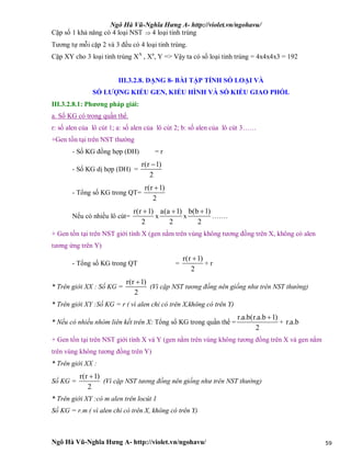 Ngô Hà Vũ-Nghĩa Hưng A- http://violet.vn/ngohavu/
Ngô Hà Vũ-Nghĩa Hưng A- http://violet.vn/ngohavu/ 59
Cặp số 1 khả năng có 4 loại NST  4 loại tinh trùng
Tương tự mỗi cặp 2 và 3 đều có 4 loại tinh trùng.
Cặp XY cho 3 loại tinh trùng XA
, Xa
, Y => Vậy ta có số loại tinh trùng = 4x4x4x3 = 192
III.3.2.8. DẠNG 8- BÀI TẬP TÍNH SỐ LOẠI VÀ
SỐ LƯỢNG KIỂU GEN, KIỂU HÌNH VÀ SỐ KIỂU GIAO PHỐI.
III.3.2.8.1: Phương pháp giải:
a. Số KG có trong quần thể.
r: số alen của lô cút 1; a: số alen của lô cút 2; b: số alen của lô cút 3……
+Gen tồn tại trên NST thường
- Số KG đồng hợp (ĐH) = r
- Số KG dị hợp (DH) =
r(r 1)
2

- Tổng số KG trong QT=
r(r 1)
2

Nếu có nhiều lô cút=
r(r 1)
2

x
a(a 1)
2

x
b(b 1)
2

…….
+ Gen tồn tại trên NST giới tính X (gen nằm trên vùng không tương đồng trên X, không có alen
tương ứng trên Y)
- Tổng số KG trong QT =
r(r 1)
2

+ r
* Trên giới XX : Số KG =
r(r 1)
2

(Vì cặp NST tương đồng nên giống như trên NST thường)
* Trên giới XY :Số KG = r ( vì alen chỉ có trên X,không có trên Y)
* Nếu có nhiều nhóm liên kết trên X: Tổng số KG trong quần thể =
r.a.b(r.a.b 1)
2

+ r.a.b
+ Gen tồn tại trên NST giới tính X và Y (gen nằm trên vùng không tương đồng trên X và gen nằm
trên vùng không tương đồng trên Y)
* Trên giới XX :
Số KG =
r(r 1)
2

(Vì cặp NST tương đồng nên giống như trên NST thường)
* Trên giới XY :có m alen trên locút 1
Số KG = r.m ( vì alen chỉ có trên X, không có trên Y)
 