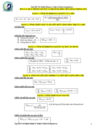Ngô Hà Vũ-Nghĩa Hưng A- http://violet.vn/ngohavu/
Ngô Hà Vũ-Nghĩa Hưng A- http://violet.vn/ngohavu/ 6
BÀI 2+3: QUÁ TRÌNH SAO MÃ VÀ DỊCH MÃ-ĐIỀU HOÀ HOẠT ĐỘNG GEN
DẠNG 1: TÍNH SỐ RIBONUCLEOTIT CỦA ARN
DẠNG 2: TÍNH CHIỀU DÀI VÀ SỐ LIÊN KẾT CỘNG HÓA TRỊ CỦA ARN
1)Chiều dài:
2)Số liên kết cộng hóa trị:
 Trong mỗi ribonu: rN
 Giữa các ribonu: rN – 1
 Trong phân tử ARN :
DẠNG 3: TÍNH SỐ RIBONUCLEOTIT TỰ DO CẦN DÙNG
1)Qua một lần sao mã:
2)Qua nhiều lần sao mã:
DẠNG 4: TÍNH SỐ LIÊN KẾT HIDRO VÀ LIÊN KẾT CỘNG HÓA TRỊ
1)Qua một lần sao mã:
2)Qua nhiều lần sao mã:
DẠNG 5: TÍNH THỜI GIAN SAO MÃ
1)Đối với mỗi lần sao mã:
dt là thời gian để tiếp nhận một ribonucleotit.
2)Đối với nhiều lần sao mã: (k lần)
rN = rA + rU + rG + rX = N/2
rN = khối lượng phân tử ARN
300
LARN = rN x 3,4 A0 LARN = LADN = N x 3,4 A0
2
HTARN = 2rN – 1
rAtd = Tgốc ; rUtd = Agốc
rGtd = Xgốc ; rXtd = Ggốc
rNtd = N
2
Số phân tử ARN = số lần sao mã = k  rNtd = k.rN
 rAtd = k.rA = k.Tgốc ;  rUtd = k.rU = k.Agốc
 rGtd = k.rG = k.Xgốc ;  rXtd = k.rX = k.Ggốc
Hđứt = Hhình thành = HADN
 Hphá vỡ = k.H  Hhình thành = k( rN – 1 )
TGsao mã = dt .rN
TGsao mã = rN
Tốc độ sao mã
TGsao mã = TGsao mã một lần + ( k – 1 )Δt
 