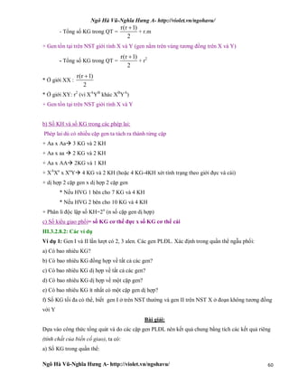 Ngô Hà Vũ-Nghĩa Hưng A- http://violet.vn/ngohavu/
Ngô Hà Vũ-Nghĩa Hưng A- http://violet.vn/ngohavu/ 60
- Tổng số KG trong QT =
r(r 1)
2

+ r.m
+ Gen tồn tại trên NST giới tính X và Y (gen nằm trên vùng tương đồng trên X và Y)
- Tổng số KG trong QT =
r(r 1)
2

+ r2
* Ở giới XX :
r(r 1)
2

* Ở giới XY: r2
(vì XA
YB
khác XB
YA
)
+ Gen tồn tại trên NST giới tính X và Y
b) Số KH và số KG trong các phép lai:
Phép lai dù có nhiều cặp gen ta tách ra thành từng cặp
+ Aa x Aa 3 KG và 2 KH
+ Aa x aa  2 KG và 2 KH
+ Aa x AA 2KG và 1 KH
+ XA
Xa
x Xa
Y 4 KG và 2 KH (hoặc 4 KG-4KH xét tính trạng theo giới đực và cái)
+ dị hợp 2 cặp gen x dị hợp 2 cặp gen
* Nếu HVG 1 bên cho 7 KG và 4 KH
* Nếu HVG 2 bên cho 10 KG và 4 KH
+ Phân li độc lập số KH=2n
(n số cặp gen dị hợp)
c) Số kiểu giao phối= số KG cơ thể đực x số KG cơ thể cái
III.3.2.8.2: Các ví dụ
Ví dụ 1: Gen I và II lần lượt có 2, 3 alen. Các gen PLĐL. Xác định trong quần thể ngẫu phối:
a) Có bao nhiêu KG?
b) Có bao nhiêu KG đồng hợp về tất cả các gen?
c) Có bao nhiêu KG dị hợp về tất cả các gen?
d) Có bao nhiêu KG dị hợp về một cặp gen?
e) Có bao nhiêu KG ít nhất có một cặp gen dị hợp?
f) Số KG tối đa có thể, biết gen I ở trên NST thường và gen II trên NST X ở đoạn không tương đồng
với Y
Bài giải:
Dựa vào công thức tổng quát và do các cặp gen PLĐL nên kết quả chung bằng tích các kết quả riêng
(tính chất của biến cố giao), ta có:
a) Số KG trong quần thể:
 