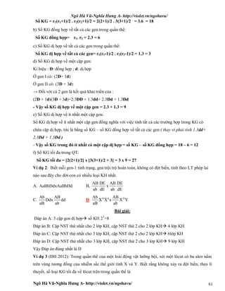 Ngô Hà Vũ-Nghĩa Hưng A- http://violet.vn/ngohavu/
Ngô Hà Vũ-Nghĩa Hưng A- http://violet.vn/ngohavu/ 61
Số KG = r1(r1+1)/2 . r2(r2+1)/2 = 2(2+1)/2 . 3(3+1)/2 = 3.6 = 18
b) Số KG đồng hợp về tất cả các gen trong quần thể:
Số KG đồng hợp= r1. r2 = 2.3 = 6
c) Số KG dị hợp về tất cả các gen trong quần thể:
Số KG dị hợp về tất cả các gen= r1(r1-1)/2 . r2(r2-1)/2 = 1.3 = 3
d) Số KG dị hợp về một cặp gen:
Kí hiệu : Đ: đồng hợp ; d: dị hợp
Ở gen I có: (2Đ+ 1d)
Ở gen II có: (3Đ + 3d)
→ Đối với cả 2 gen là kết quả khai triển của :
(2Đ + 1d)(3Đ + 3d)=2.3ĐĐ + 1.3dd+ 2.3Đd + 1.3Đd
- Vậy số KG dị hợp về một cặp gen = 2.3 + 1.3 = 9
e) Số KG dị hợp về ít nhất một cặp gen:
Số KG dị hợp về ít nhất một cặp gen đồng nghĩa với việc tính tất cả các trường hợp trong KG có
chứa cặp dị hợp, tức là bằng số KG – số KG đồng hợp về tất cả các gen ( thay vì phải tính 1.3dd+
2.3Đd + 1.3Đd )
- Vậy số KG trong đó ít nhất có một cặp dị hợp = số KG – số KG đồng hợp = 18 – 6 = 12
f) Số KG tối đa trong QT:
Số KG tối đa = [2(2+1)/2] x [3(3+1)/2 + 3] = 3 x 9 = 27
Ví dụ 2: Biết mỗi gen-1 tính trạng, gen trội trộ hoàn toàn, không có đột biến, tính theo LT phép lai
nào sau đây cho đời con có nhiều loại KH nhất.
A. AaBbDdxAaBbDd B,
AB DE AB DE
x
ab dE ab dE
C.
Ab AB
Ddx dd
aB ab
D. D d DAb AB
X X x X Y
aB ab
Bài giải:
Đáp án A: 3 cặp gen dị hợp số KH 23
=8
Đáp án B: Cặp NST thứ nhất cho 2 lớp KH, cặp NST thứ 2 cho 2 lớp KH 4 lớp KH
Đáp án C: Cặp NST thứ nhất cho 3 lớp KH, cặp NST thứ 2 cho 2 lớp KH 6lớp KH
Đáp án D: Cặp NST thứ nhất cho 3 lớp KH, cặp NST thứ 2 cho 3 lớp KH 9 lớp KH
Vậy Đáp án đúng nhất là D
Ví dụ 3 (ĐH 2012): Trong quần thể của một loài động vật lưỡng bội, xét một lôcut có ba alen nằm
trên vùng tương đồng của nhiễm sắc thể giới tính X và Y. Biết rằng không xảy ra đột biến, theo lí
thuyết, số loại KG tối đa về lôcut trên trong quần thể là
 