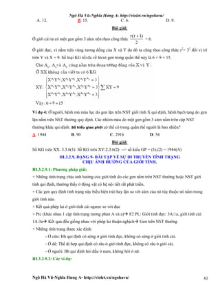 Ngô Hà Vũ-Nghĩa Hưng A- http://violet.vn/ngohavu/
Ngô Hà Vũ-Nghĩa Hưng A- http://violet.vn/ngohavu/ 62
A. 12. B. 15. C. 6. D. 9.
Bài giải:
Ở giới cái ta có một gen gồm 3 alen nên theo công thức
r(r 1)
2

= 6.
Ở giới đực, vì nằm trên vùng tương đồng của X và Y do đó ta cũng theo công thức r2
= 32
đổi vị trí
trên Y và X = 9. Số loại KG tối đa về lôcut gen trong quần thể này là 6 + 9 = 15.
Ví dụ 4: Ở người, bệnh mù màu lục do gen lặn trên NST giới tính X qui định, bệnh bạch tạng do gen
lặn nằm trên NST thường quy định. Các nhóm máu do một gen gồm 3 alen nằm trên cặp NST
thường khác qui định. Số kiểu giao phối có thể có trong quần thể người là bao nhiêu?
A. 1944 B. 90 C. 2916 D. 54
Bài giải:
Số KG trên XX: 3.3.6(1) Số KG trên XY:2.3.6(2) --> số kiểu GP = (1).(2) = 1944(A)
III.3.2.9. DẠNG 9- BÀI TẬP VỀ SỰ DI TRUYỀN TÍNH TRẠNG
CHỊU ẢNH HƯỞNG CỦA GIỚI TÍNH.
III.3.2.9.1: Phương pháp giải:
+ Những tính trạng chịu ảnh hưởng của giới tính do các gen nằm trên NST thường hoặc NST giới
tính qui định, thường thấy ở động vật có hệ nội tiết rất phát triển.
+ Các gen quy định tính trạng này biểu hiện trội hay lặn so với alen của nó tùy thuộc nó nằm trong
giới tính nào.
+ Kết quả phép lai ở giới tính cái ngược so với đực
+ Ptc (khác nhau 1 cặp tính trạng tương phản A và a) F2 PL: Giới tính đực: 3A:1a, giới tính cái:
1A:3a Kết quả đều giống nhau với phép lai thuận nghịch Gen trên NST thường
+ Những tính trạng được xác định:
- Ở cừu: Hh qui định có sừng ở giới tính đực, không có sừng ở giới tính cái.
- Ở dê: Thể dị hợp qui định có râu ở giới tính đực, không có râu ở giới cái.
- Ở người: Bb qui định hói đầu ở nam, không hói ở nữ.
III.3.2.9.2: Các ví dụ:
 
