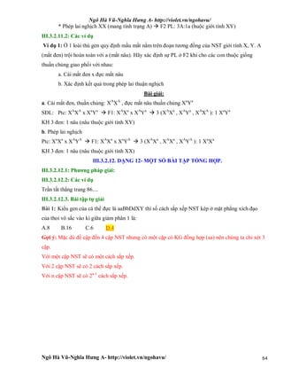 Ngô Hà Vũ-Nghĩa Hưng A- http://violet.vn/ngohavu/
Ngô Hà Vũ-Nghĩa Hưng A- http://violet.vn/ngohavu/ 64
* Phép lai nghịch XX (mang tính trạng A)  F2 PL: 3A:1a (huộc giới tính XY)
III.3.2.11.2: Các ví dụ
Ví dụ 1: Ở 1 loài thú gen quy định mầu mắt nằm trên đoạn tương đồng của NST giới tính X, Y. A
(mắt đen) trội hoàn toàn với a (mắt nâu). Hãy xác định sự PL ở F2 khi cho các con thuộc giống
thuần chủng giao phối với nhau:
a. Cái mắt đen x đực mắt nâu
b. Xác định kết quả trong phép lai thuận nghịch
Bài giải:
a. Cái mắt đen, thuần chủng: XA
XA
, đực mắt nâu thuần chủng Xa
Ya
SĐL: Ptc: XA
XA
x Xa
Ya
 F1: XA
Xa
x XA
Ya
 3 (XA
Xa
, XA
Ya
, XA
XA
): 1 Xa
Ya
KH 3 đen: 1 nâu (nâu thuộc giới tính XY)
b. Phép lai nghịch
Ptc: Xa
Xa
x XA
YA
 F1: XA
Xa
x Xa
YA
 3 (XA
Xa
, XA
Xa
, XA
YA
): 1 Xa
Xa
KH 3 đen: 1 nâu (nâu thuộc giới tính XX)
III.3.2.12. DẠNG 12- MỘT SỐ BÀI TẬP TỔNG HỢP.
III.3.2.12.1: Phương pháp giải:
III.3.2.12.2: Các ví dụ
Trần tất thắng trang 86....
III.3.2.12.3. Bài tập tự giải
Bài 1: Kiểu gen của cá thể đực là aaBbDdXY thì số cách sắp xếp NST kép ở mặt phẳng xích đạo
của thoi vô sắc vào kì giữa giảm phân 1 là:
A.8 B.16 C.6 D.4
Gợi ý: Mặc dù đề cập đến 4 cặp NST nhưng có một cặp có KG đồng hợp (aa) nên chúng ta chỉ xét 3
cặp.
Với một cặp NST sẽ có một cách sắp xếp.
Với 2 cặp NST sẽ có 2 cách sắp xếp.
Với n cặp NST sẽ có 2n-1
cách sắp xếp.
 