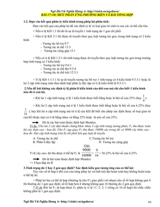 Ngô Hà Vũ-Nghĩa Hưng A- http://violet.vn/ngohavu/
Ngô Hà Vũ-Nghĩa Hưng A- http://violet.vn/ngohavu/ 65
BÀI 17+18: MỨC PHẢN ỨNG-THƯỜNG BIỄN VÀ BÀI TỔNG HỢP
1.2. Dựa vào kết quả phân ly kiểu hình trong phép lai phân tích:
Dựa vào kết quả của phép lai để xác định tỷ lệ và loại giao tử sinh ra của các cá thể cần tìm.
+ Nếu tỉ lệ KH 1:1 thì đó là sự di truyền 1 tính trạng do 1 gen chi phối
+ Nếu tỉ lệ KH 3:1 thì được di truyền theo quy luật tương tác gen, trong tính trạng có 2 kiểu
hình.
- Tương tác bổ trợ 9:7
- Tương tác át chế 13:3
- Tương tác cộng gộp 15:1
+ Nếu có tỉ lệ KH 1:2:1 thì tính trạng được di truyền theo quy luật tương tác gen trong trường
hợp tính trạng có 3 kiểu hình.
- Tương tác bổ trợ 9:6:1
- Tương tác át chế lặn 9:3:4
- Tương tác át chế trội 12:3:1
+ Tỉ lệ KH 1:1:1:1 là sự di truyền tương tác bổ trợ 1 tính trạng có 4 kiểu hình 9:3:3:1 hoặc là
lai 2 cặp tính trạng tuân theo định luật phân ly độc lập có tỉ lệ kiểu hình là 9:3:3:1.
2.Nếu đề bài không xác định tỷ lệ phân li kiểu hình của đời con mà chỉ cho biết 1 kiểu hình
nào đó ở con lai.
+ Khi lai 1 cặp tính trạng, tỉ lệ 1 kiểu hình được biết bằng hoặc là bội số của 25% (hay
4
1
).
+ Khi lai 2 cặp tính trạng mà tỉ lệ 1 kiểu hình được biết bằng hoặc là bội số của 6.25% (hay
16
1
), hay khi lai n cặp tính trạng mà từ tỉ lệ của KH đã biết cho phép xác định được số loại giao tử
của bố (hoặc mẹ) có tỉ lệ bằng nhau và bằng 25% hoặc là ước số của 25%.
Đó là các bài toán thuộc định luật Menden.
Ví dụ: Cho lai 2 cây đậu thuần chủng khác nhau 2 cặp tính trạng tương phản, F1 thu được toàn
bộ cây thân cao - hoa đỏ. Cho F1 tạp giao F2 thu được 16000 cây trong đó có 9000 cây thân cao -
hoa đỏ. Hai cặp tính trạng trên bị chi phối bởi quy luật di truyền.
A. Tương tác át chế C.Tương tác bổ trợ
B. Phân li độc lập D. Tương tác cộng gộp
Giải:
Tỉ lệ cây cao- đỏ thu được ở thế hệ F2 là
16000
9000
=
16
9
= 56.25% là bội số của 6.25%
Đó là bài toán thuộc định luật Menden
=> Chọn đáp án B
3.Tính trạng do 1 hay 2 gen quy định? Xác định kiểu gen tương ứng của cơ thể lai:
Tùy vào số tổ hợp ở đời con của từng phép lai và tính trội lặn hoàn toàn hay không hoàn toàn
ở thế hệ lai.
+ Phép lai hai cá thể dị hợp (thường là cho F1 giao phối với nhau) cho số tổ hợp không quá 4
thì thường do 1 gen quy định; số tổ hợp hơn 4 nhưng không quá 16 thường do 2 gen quy định.
* Ví dụ Khi lai F1 dị hợp được F2 phân ly tỉ lệ 11: 2: 2: 1 (tổng có 16 tổ hợp) thì chắc chắn
không phải là 1 gen quy định.
 