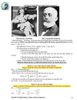 Ngô Hà Vũ-Nghĩa Hưng A- http://violet.vn/ngohavu/
Ngô Hà Vũ-Nghĩa Hưng A- http://violet.vn/ngohavu/ 69
+ Định luật Hardy – Weinberg: Trong một quần thể lớn ngẫu phối, nếu không có yếu tố làm thay đổi
tần số alen thì TPKG của quần thể sẽ duy trì không đổi từ thế hệ này sang thế hệ khác theo đẳng
thức 1q2pqp 22

- Nếu quần thể có 2 alen: 1aaq2pqAaAAp 22
 (pA+qa=1)
- ĐK nghiệm đúng của định luật H-W:
* Quần thể có kích thước lớn.
* Các cá thể giao phối hoàn toàn ngẫu nhiên.
* Cá thể có KG khác nhau phải có sức sống, sức sinh sản như nhau (không có
CLTN).
* Đột biến không xảy ra hoặc tần số đột biến thuận, nghịch bằng nhau.
* Cách ly với QT khác (không có di nhập gen)
- Ý nghĩa: từ tần số KH lặn tính được tần số của alen lặn, trội và tần số các KG.
PHẦN B- PHÂN DẠNG VÀ PHƯƠNG PHÁP GIẢI CÁC DẠNG BÀI TẬP.
PHẦN 1: CẤU TRÚC QUẦN THỂ CHUNG.
Dạng 1: Tính tần số alen, tần số KG, tần số KH của quần thể
III……1: Phương pháp giải:
+ Nếu cấu trúc ban quần thể ban đầu là tỷ lệ
1raahAadAA  (với d,h,r là tỷ lệ KG lần luợt của AA, Aa, aa)
2
h
dp(A)  ,
2
h
rq(a)  ; p(A) + q(a)=1
+ Nếu cấu trúc ban đầu là số lượng thì chuyển ra tỷ lệ và áp dụng các công thức trên.
tần số KG= số cá thể mang KG đó : tổng số cá thể
PHẦN 2: QUẦN THỂ TỰ PHỐI
Dạng 2: Thế hệ P 100% dị hợp Aa qua n thế hệ tự phối cấu trúc di truyền của thế hệ Fn
III……1: Phương pháp giải:
AA =
2
2
1
1
n







; Aa =
n






2
1
; aa =
2
2
1
1
n







Nhà toán học Anh Hardy Bác sỹ người Đức Weinberg
 