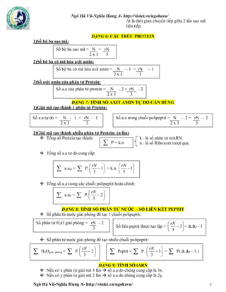 Ngô Hà Vũ-Nghĩa Hưng A- http://violet.vn/ngohavu/
Ngô Hà Vũ-Nghĩa Hưng A- http://violet.vn/ngohavu/ 7
Δt là thời gian chuyển tiếp giữa 2 lần sao mã
liên tiếp.
DẠNG 6: CẤU TRÚC PROTEIN
1)Số bộ ba sao mã:
2)Số bộ ba có mã hóa axit amin:
3)Số axit amin của phân tử Protein:
DẠNG 7: TÍNH SỐ AXIT AMIN TỰ DO CẦN DÙNG
1)Giải mã tạo thành 1 phân tử Protein:
2)Giải mã tạo thành nhiều phân tử Protein: (n lần)
 Tổng số Protein tạo thành: k : là số phân tử mARN.
n : là số Riboxom trượt qua.
 Tổng số a.a tự do cung cấp:
 Tổng số a.a trong các chuỗi polipeptit hoàn chỉnh:
DẠNG 8: TÍNH SỐ PHÂN TỬ NƯỚC – SỐ LIÊN KẾT PEPTIT
 Số phân tử nước giải phóng để tạo 1 chuỗi polipeptit:
 Số phân tử nước giải phóng để tạo nhiều chuỗi polipeptit:
DẠNG 9: TÍNH SỐ tARN
 Nếu có x phân tử giải mã 3 lần  số a.a do chúng cung cấp là 3x.
 Nếu có y phân tử giải mã 2 lần  số a.a do chúng cung cấp là 2y.
Số bộ ba sao mã = N = rN
2 x 3 3
Số bộ ba có mã hóa axit amin = N – 1 = rN – 1
2 x 3 3
Số a.a của phân tử protein = N – 2 = rN – 2
2 x 3 3
Số a.a tự do = N – 1 = rN – 1
2 x 3 3
Số a.a trong chuỗi polipeptit = N – 2 = rN – 2
2 x 3 3
 P = k.n
 a.atd =  P. 1
3
rN 
 
 
= k.n. 1
3
rN 
 
 
 a.aP =  P. 2
3
rN 
 
 
Số phân tử H2O giải phóng = rN – 2
3 Số liên peptit được tạo lập = 3
3
rN 
 
 
= a.aP - 1
 H2Ogiải phóng =  P. 2
3
rN 
 
 
 Peptit =  P. 3
3
rN 
 
 
=  P( a.aP – 1 )
 