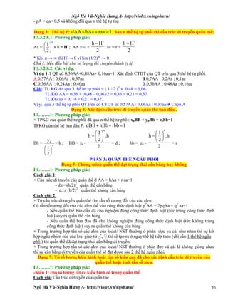 Ngô Hà Vũ-Nghĩa Hưng A- http://violet.vn/ngohavu/
Ngô Hà Vũ-Nghĩa Hưng A- http://violet.vn/ngohavu/ 70
- pA = qa= 0,5 và không đổi qua n thế hệ tự thụ
Dạng 3: Thế hệ P: 1raahAadAA  , Sau n thế hệ tự phối thì cấu trúc di truyền quần thể:
III.3.2.8.1: Phương pháp giải:
Aa = hx
2
1
n






= H`; AA = d +
2
H`h 
; aa = r +
2
H`h 
* Khi n → ∞ thì H’→ 0 vì lim (1/2)n → 0
Chú ý: Nếu đầu bài cho số lượng thì chuyển thành tỷ lệ
III.3.2.8.2: Các ví dụ:
Ví dụ 1:1 QT có 0,36AA+0,48Aa+ 0,16aa=1. Xác định CTDT của QT trên qua 3 thế hệ tự phối.
A.0,57AA : 0,06Aa : 0,37aa B.0,7AA : 0,2Aa ; 0,1aa
C.0,36AA : 0,24Aa : 0,40aa D.0,36AA : 0,48Aa : 0,16aa
Giải: TL KG Aa qua 3 thế hệ tự phối = ( 1 / 2 )3
x 0,48 = 0,06.
TL KG AA = 0,36 + (0,48 – 0,06)/2 = 0,36 + 0,21 = 0,57.
TL KG aa = 0, 16 + 0,21 = 0,37.
Vậy: qua 3 thế hệ tự phối QT trên có CTDT là: 0,57AA : 0,06Aa : 0,37aa Chọn A
Dạng 4: Xác định cấu trúc di truyền quần thể ban đầu .
III……..1: Phương pháp giải:
+ TPKG của quần thể tự phối đã qua n thế hệ tự phối: xnBB + ynBb + znbb=1
TPKG của thế hệ ban đầu P: 1rbbhBbdBB 
Bb = n
n
2
1
y






= h ; BB = xn -
2
.h
2
1
h
n







= d ; bb = zn -
2
.h
2
1
h
n







= r
PHẦN 3: QUẦN THỂ NGẪU PHỐI
Dạng 5: Chứng minh quần thể đạt trạng thái cân bằng hay không
III……..1: Phương pháp giải:
Cách giải 1:
+ Cấu trúc di truyền của quần thể d AA + hAa + r aa=1
- d.r= (h/2)2
quần thể cân bằng
- d.r≠ (h/2)2
quần thể không cân bằng
Cách giải 2:
+ Từ cấu trúc di truyền quần thể tìm tần số tương đối của các alen
Có tần số tương đối của các alen thế vào công thức định luật p2
AA + 2pqAa + q2
aa=1
- Nếu quần thể ban đầu đã cho nghiệm đúng công thức định luật (tức trùng công thức định
luật) suy ra quần thể cân bằng
- Nếu quần thể ban đầu đã cho không nghiệm đúng công thức định luật (tức không trùng
công thức định luật) suy ra quần thể không cân bằng
+ Trong trường hợp tần số các alen của locut/ NST thường ở phần đực và cái như nhau thì sự kết
hợp ngẫu nhiên của các loại giao tử ♂, ♀ thì sẽ tạo ra ở ngay thế hệ tiếp theo (chỉ cần 1 thế hệ ngẫu
phối) thì quần thể đã đạt trạng thái cân bằng di truyền.
+ Trong trường hợp tần số các alen của locut/ NST thường ở phần đực và cái là không giống nhau
thì sự cân bằng di truyền của quần thể sẽ đạt được sau 2 thế hệ ngẫu phối.
Dạng 7: Từ số lượng kiểu hình hoặc tần số kiểu gen đã cho xác định cấu trúc di truyền của
quần thể hoặc tính tần số alen.
III……..1: Phương pháp giải:
-Kiểu 1: cho số lượng tất cả kiểu hình có trong quần thể.
Cách giải:Cấu trúc di truyền của quần thể
 