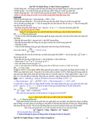 Ngô Hà Vũ-Nghĩa Hưng A- http://violet.vn/ngohavu/
Ngô Hà Vũ-Nghĩa Hưng A- http://violet.vn/ngohavu/ 71
-TLKG đồng trội = số lượng cá thể do kiểu gen đồng trội qui định/Tổng số cá thể của quần thể
-TLKG dị hợp = số cá thể do kiểu gen dị hợp quy định/ Tổng số cá thể của quần thể
-TLKG đồng hợp lặn = Số cá thể do kiểu gen lặn quy định/ Tổng số cá thể của quần thể.
- Kiểu 2: chỉ cho tổng số cá thể và số cá thể mang kiểu hình lặn hoặc trội
Cách giải:
*Nếu tỷ lệ kiểu hình trội=> kiểu hình lặn = 100% - Trội.
*Tỷ lệ kiểu gen đồng lặn = Số cá thể do kiểu gen lặn quy định/ Tổng số cá thể của quần thể.
-Từ tỷ lệ kiểu gen đồng lặn => Tần số tương đối của alen lặn tức tần số của q => Tần số tương đối
của alen trội tức tần số p.
- Áp dụng công thức định luật p2
AA + 2pq Aa + q2
aa = 1 => cấu trúc di truyền quần thể.
+ kiểu 3: cho tần số alen CTDT
Dạng 8: Áp dụng toán xác suất để tính tần số kiểu gen, tần số kiểu hình đời sau.
III……..1: Phương pháp giải:
+ Từ tần số kiểu hình lặn q2
aa tính được qa áp dụng công thức tính tần số KG khác khi quần thể
cân bằng
+ Bài tập liên quan đến 1 cặp gen trên 1 cặp NST tương đồng
+ Bài tập liên quan đến sức sống của các giao tử hoặc các cá thể trong quần thể
+ Tính tần số alen
+ Tính số bình thường mang gen gây bệnh phải tính trên tổng số bình thường
Aa có xác suất là
2pq)(p
2pq
2

; AA=p2
; aa=q2
+ Thường đầu bài cho tần số KH lặn với điều kiện quần thể CBDT=> tần số alen lặn= 2
q từ đó =>
tần số alen còn lại
+ Nếu đầu bài cho tần số KH trội thì=> tần số KH lặn=1-tần số KH trội
+ Nhóm máu: IA
=p, IB
=q, IO
=r ta có (p+q+r)2
=1
+ Xác suất sinh con trai=con gái=1/2
+ Lưu ý: nên chọn tần số KH lặn, không chọn tần số KH trội (vì trội có 2 KG AA và Aa)
III........2: Các ví dụ:
Ví dụ 1: (MTCT Nam Định 2009) Một quần thể giao phối ở trạng thái cân bằng Hacđi-Vanbec về
TPKG quy định kiểu cánh. Trong đó tỉ lệ cá thể cánh xẻ chiếm 12,25%. Biết rằng tính trạng cánh do
một gen quy định, kiểu cánh dài trội hoàn toàn so với kiểu cánh xẻ. Chọn ngẫu nhiên 1 cặp (1 con
đực và 1 con cái) đều có cánh dài. Hãy tính xác suất để 1 cặp cá thể này đều có kiểu gen dị hợp tử?
Giải: - Gọi A - cánh dài, a - cánh xẻ  Cánh xẻ là aa có tỉ lệ bằng 12,25% = q2
→ Tần số alen q(a) = 2
q = 0,1225 = 0,35 → Tần số alen p(A) = 1 – 0,35 = 0,65
Vì quần thể ở trạng thái cân bằng Hacđi-Vanbec nên thành phần kiểu gen của quần thể thỏa mãn
p2
AA + 2pq Aa + q2
aa = 1 → Tỉ lệ số cá thể có kiểu gen dị hợp/Tổng số cá thể cánh dài là:
Aa=
52.0,65.0,30,65
52.0,65.0,3
2pq)(p
2pq
22



= 0,5185
Xác suất của một cặp đực cái thể dị hợp tử về cặp gen Aa là 0,51852
Dạng 9: BÀI TẬP LIÊN QUAN ĐẾN HỆ SỐ NỘI PHỐI.
III……..1: Phương pháp giải:
Ngẫu phối không hoàn toàn là quần thể vừa ngẫu phối vừa nội phối. Nội phối làm tăng tỷ lệ đồng
hợp tử bằng với mức giảm tỷ lệ dị hợp tử. Nội phối có thể làm thay đổi tần số kiểu gen, nhưng không
làm thay đổi tần số alen. Tần số các thể đồng hợp tử cao hơn lý thuyết là kết quả của nội phối.
Nếu trong một quần thể có f cá thể nội phối thì tần số các kiểu gen bằng
(p2
+ fpq)AA + (2pq – 2fpq)Aa + (q2
+ fpq)aa
Hệ số nội phối được tính bằng:
1- [(tần số dị hợp tử quan sát được)/(tần số dị hợp tử theo lý thuyết)]
 