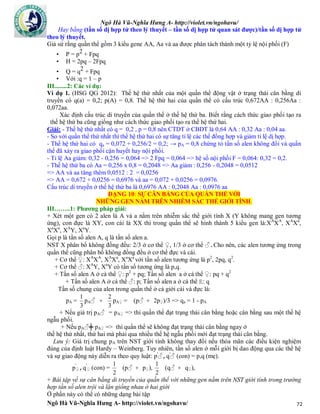 Ngô Hà Vũ-Nghĩa Hưng A- http://violet.vn/ngohavu/
Ngô Hà Vũ-Nghĩa Hưng A- http://violet.vn/ngohavu/ 72
Hay bằng (tần số dị hợp tử theo lý thuyết – tần số dị hợp tử quan sát được)/tần số dị hợp tử
theo lý thuyết.
Giả sử rằng quần thể gồm 3 kiểu gene AA, Aa và aa được phân tách thành một tỷ lệ nội phối (F)
• P = p2 + Fpq
• H = 2pq – 2Fpq
• Q = q2 + Fpq
• Với :q = 1 – p
III........2: Các ví dụ:
Ví dụ 1. (HSG QG 2012): Thế hệ thứ nhất của một quần thể động vật ở trạng thái cân bằng di
truyền có q(a) = 0,2; p(A) = 0,8. Thế hệ thứ hai của quần thể có cấu trúc 0,672AA : 0,256Aa :
0,072aa.
Xác định cấu trúc di truyền của quần thể ở thế hệ thứ ba. Biết rằng cách thức giao phối tạo ra
thế hệ thứ ba cũng giống như cách thức giao phối tạo ra thế hệ thứ hai.
Giải: - Thế hệ thứ nhất có q = 0,2 , p = 0,8 nên CTDT ở CBDT là 0,64 AA : 0,32 Aa : 0,04 aa.
- So với quần thể thứ nhất thì thế hệ thứ hai có sự tăng tỉ lệ các thể đồng hợp và giảm tỉ lệ dị hợp.
- Thế hệ thứ hai có qa = 0,072 + 0,256/2 = 0,2; → pA = 0,8 chứng tỏ tần số alen không đổi và quần
thể đã xảy ra giao phối cận huyết hay nội phối.
- Tỉ lệ Aa giảm: 0,32 - 0,256 = 0,064 => 2 Fpq = 0,064 => hệ số nội phối F = 0,064: 0,32 = 0,2.
- Thế hệ thứ ba có Aa = 0,256 x 0,8 = 0,2048 => Aa giảm : 0,256 - 0,2048 = 0,0512
=> AA và aa tăng thêm 0,0512 : 2 = 0,0256
=> AA = 0,672 + 0,0256 = 0,6976 và aa = 0,072 + 0,0256 = 0,0976.
Cấu trúc di truyền ở thế hệ thứ ba là 0,6976 AA : 0,2048 Aa : 0,0976 aa
DẠNG 10: SỰ CÂN BẰNG CỦA QUẦN THỂ VỚI
NHỮNG GEN NẰM TRÊN NHIỄM SẮC THỂ GIỚI TÍNH.
III……..1: Phương pháp giải:
+ Xét một gen có 2 alen là A và a nằm trên nhiễm sắc thể giới tính X (Y không mang gen tương
ứng), con đực là XY, con cái là XX thì trong quần thể sẽ hình thành 5 kiểu gen là:XA
XA
, XA
Xa
,
Xa
Xa
, XA
Y, Xa
Y.
Gọi p là tần số alen A, q là tần số alen a.
NST X phân bố không đồng đều: 2/3 ở cơ thể ♀, 1/3 ở cơ thể ♂.Cho nên, các alen tương ứng trong
quần thể cũng phân bố không đồng đều ở cơ thể đực và cái.
+ Cơ thể ♀: XA
XA
, XA
Xa
, Xa
Xa
với tần số alen tương ứng là p2
, 2pq, q2
.
+ Cơ thể ♂: XA
Y, Xa
Y có tần số tương ứng là p,q.
+ Tần số alen A ở cá thể ♀: p2
+ pq; Tần số alen a ở cá thể ♀: pq + q2
+ Tần số alen A ở cá thể ♂: p; Tần số alen a ở cá thể E: q
Tần số chung của alen trong quần thể ở cả giới cái và đực là:
pA =
3
1
pA♂ +
3
2
pA♀ = (p♂ + 2p♀)/3 => qa = 1 - pA
+ Nếu giá trị pA♂ = pA♀ => thì quần thể đạt trạng thái cân bằng hoặc cân bằng sau một thế hệ
ngẫu phối.
+ Nếu pA♂╪ pA♀ => thì quần thể sẽ không đạt trạng thái cân bằng ngay ở
thế hệ thứ nhất, thứ hai mà phải qua nhiều thế hệ ngẫu phối mới đạt trạng thái cân bằng.
Lưu ý: Giá trị chung pA trên NST giới tính không thay đổi nếu thỏa mãn các điều kiện nghiệm
đúng của định luật Hardy – Weinberg. Tuy nhiên, tần số alen ở mỗi giới bị dao động qua các thể hệ
và sự giao động này diễn ra theo quy luật: p'
♂,q'
♂ (con) = p,q (mẹ).
p'
♀,q'
♀ (con) =
2
1
(p♂ + p♀),
2
1
(q♂ + q♀),
+ Bài tập về sự cân bằng di truyền của quần thể với những gen nằm trên NST giới tính trong trường
hợp tần số alen trội và lặn giống nhau ở hai giới
Ở phần này có thể có những dạng bài tập
 