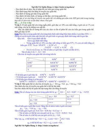 Ngô Hà Vũ-Nghĩa Hưng A- http://violet.vn/ngohavu/
Ngô Hà Vũ-Nghĩa Hưng A- http://violet.vn/ngohavu/ 73
- Xác định tần số alen, tần số phân bố các kiểu gen trong quần thể.
- Xác định trạng thái cân bằng di truyền của quần thể.
- Xác định số lượng gen lặn trong quần thể.
- Xác định tỉ lệ kiểu hình, số lượng cá thể đực, cái trong quần thể…
+ Bài tập về sự cân bằng di truyền của quần thể với những gen nằm trên NST giới tính trong trường
hợp tần số alen trội và lặn khác nhau ở hai giới
III........2: Các ví dụ:
Ví dụ 1: Ở một quần thể côn trùng ngẫu phối, giới đực có 10% con mắt trắng, ở giới cái có 1% con
mắt trắng, còn lại là những con mắt đỏ.
Hãy xác định tần số tương đối của các alen và tần số phân bố của các kiểu gen trong quần thể.
Biết giới đực là XY.
Giải:Theo bài ra trong quần thể côn trùng kiểu hình mắt trắng biểu hiện nhiều ở con đực (XY) →
chứng tỏ sự di truyền màu mắt liên kết với giới tính và gen quy định tính trạng mắt là gen lặn.
Quy ước: Gen A quy định mắt đỏ
Gen a quy định mắt trắng
- Trong quần thể có 10% con đực mắt trắng có kiểu gen Xa
Y; 1% con cái mắt trắng có
kiểu gen Xa
Xa
. Ta có 10%Xa
Y = 0,1Xa
x Y (1)
1%Xa
Xa
= 0,1Xa
x 0,1Xa
(2)
- Từ (1) và (2) suy ra: Tần số alen a ở giới đực và giới cái đều là 0,1,
Tần số alen A là: 1 – 0,1 = 0,9.
Cấu trúc di truyền của quần thể côn trùng trên là:
0,9XA
0,1Xa
0,9XA
0,81XA
XA
0,09XA
Xa
0.1Xa
0,09XA
Xa
0,01Xa
Xa
Y 0,9XA
Y 0,1Xa
Y
+Tỉ lệ kiểu gen ở giới đực là: 0,9XA
Y : 0,1Xa
Y
+ Tỉ lệ kiểu gen ở giới cái: 0,81XA
XA
: 0,18XA
Xa
: 0,01Xa
Xa
+ Tỉ lệ kiểu gen chung ở cả hai giới :
0,45XA
Y + 0,05Xa
Y + 0,405XA
XA
+ 0,09XA
Xa
+ 0,05Xa
Xa
= 1.
Ví dụ 2: Một quần thể có cấu trúc di truyền: pAE= 0,8; qaE= 0,2. pA♀= 0,4; qa♀= 0,6
Xác định cấu trúc di truyền của quần thể ở thế hệ thứ nhất.
Sau bao nhiêu thế hệ thì quần thể đạt trạng thái cân bằng di truyền.
Giải: Tần số chung của các alen trong quần thể là: qa=
3
2
.0,6 +
3
1
.0,2 = 0,467 => pA = 0,533
pAE= 0,8 qaE= 0,2
pA♀= 0,4 0,32 AA 0,08 Aa
qa♀= 0,6 0,48 Aa 0,12 aa
Tần số kiểu gen ở giới đực (con) bằng tần số alen ở alen ở giới cái (mẹ):
pAE = pA♀ = 0,4; qaE = qa♀ = 0,6.
Tần số kiểu gen ở giới cái: 0,32 AA + 0,56 Aa + 0,12 aa = 1
+ Tần số alen a ở thế hệ con của giới cái là: q'
a♀= 0,12 + 0,56/2 = 0,4.
+ Tần số alen A ở thế hệ con của giới cái là: p'
A♀= 0,6.
Như vậy, qa♀ ở thế hệ bố mẹ = 0,6 => q'
a♀ ( con) = 0,4 =
2
1
(0,2 + 0,6).
qaE ở thế hệ bố mẹ = 0,2 => q'
aE ( con) = 0,6 .
♀♂
♀♂
 