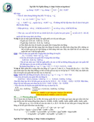 Ngô Hà Vũ-Nghĩa Hưng A- http://violet.vn/ngohavu/
Ngô Hà Vũ-Nghĩa Hưng A- http://violet.vn/ngohavu/ 74
qa chung = 0,467 =>q'
a chung =
3
2
.0,4 +
3
1
.0,6 = 0,467
Kết luận:
+ Tần số alen chung không thay đổi. Vì vậy qa = q'
a
+ q'
E = q♀ ; q'
♀ ( con) =
2
1
( qE + q♀ ).
+ q'
E > 0,467 > q'
♀ , ngược lại q♀ >0,467 > qE. Ở những thế hệ tiếp theo tần số alen ở hai giới
đều bị dao động.
+ Hiệu giá trị q'
E với q'
♀ ở thệ hệ con là 0,2 =
2
1
so với qE với q♀ ở thế hệ bố mẹ.
+ Như vậy, sau mỗi thế hệ thì sự chênh lệch tần số giữa hai giới giảm
2
1
và tiến tới 0 – khi đó
quần thể đạt trạng thái cân bằng.
Ví dụ 3. Giả sử một quần thể động vật ngẫu phối có tỉ lệ các kiểu gen:
- Ở giới cái: 0,36 AA : 0,48 Aa : 0,16 aa
- Ở giới đực: 0,64 AA : 0,32 Aa : 0,04 aa
a) Xác định cấu trúc di truyền của quần thể ở trạng thái cân bằng.
b) Sau khi quần thể đạt trạng thái cân bằng di truyền, do điều kiện sống thay đổi, những cá
thể có kiểu gen aa trở nên không có khả năng sinh sản. Hãy xác định tần số các alen của
quần thể sau 5 thế hệ ngẫu phối.
Giải:- Tần số alen của quần thể ở trạng thái cân bằng di truyền:
PA = 1/2 (0,6 + 0,8) = 0,7; qa = 0,3.
- Cấu trúc di truyền của quần thể ở trạng thái cân bằng:
0,49 AA : 0,42 Aa : 0,09 aa
- Tần số các alen sau 5 thế hệ ngẫu phối, do các cá thể aa không đóng góp gen vào quần thể
kế tiếp (gen a từ các cá thể aa bị đào thải):
Áp dụng công thức qa = q0 / 1 + nq0 = 0,3 / 1 + 5. 0,3 = 0,12; PA = 0,88
Ví dụ 4: Một quần thể ở trạng thái cân bằng về 1 gen có 2 alen A, a. Trong đó tần số p = 0,4. Nếu
quá trình chọn lọc đào thải những cơ thể có kiểu gen aa xảy ra với áp lực S = 0,02. Hãy xác định cẩu
trúc di truyền của quần thể sau khi xảy ra chọn lọc.
Giải:- Quần thể cân bằng di truyền, nên ta có: pA + qa = 1 → qa = 1 – 0,4 = 0,6
- Cấu trúc di truyền của quần thể cân bằng là:
(0,4)2
AA + 2(0,4 x 0,6)Aa + (0,6)2
aa = 1 → 0,16AA : 0,48Aa : 0,36aa
-Sau khi chọn lọc thì tỉ lệ kiểu gen aa còn lại là: 0,36 (1 – S) = 0,36(1 – 0,02) = 0,3528. Mặt khác,
tổng tỉ lệ các kiểu gen sau chọn lọc là: 0,16 + 0,48 + 0,36(1 – S) = 0,9928
- Vậy cấu trúc di truyền của quần thể khi xảy ra chọn lọc là:
0,16
0,9928
AA : 0,483Aa :
0,3528
0,9928
aa ↔ 0,161AA : 0,483Aa : 0,356aa
DẠNG 11: THIẾT LẬP TRẠNG THÁI CÂN BẰNG
CHO HAI HAY NHIỀU LOCUT GEN.
III……..1: Phương pháp giải:
Xét 2 locut den dị hợp tử Aa và Bb, thì trong quần thể sẽ có 9 kiểu gen (gen cặp gen nằm trên hai
cặp nhiễm sắc thể tương đồng khác nhau là :AABB, AABb, AaBB, Aabb, aaBB, aaBb, Aabb, aabb.
Nếu gọi p, q, r và s là tần số của các alen A, a ,B, b thì tần số các kiểu gen ở trạng thái cân
bằng sẽ là kết quả triển khai của đa thức:
(p + q)2
(r + s)2
= (pr + ps + pr + qs)2
Ta có: (p2
AA + 2pqAa + q2
aa) (r2
BB + 2rsBb + s2
bb)
= p2
r2
AABB + 2 p2
rsAABb + p2
s2
AAbb + 2pqr2
AaBB + 4pqrsAaBb
+ 2s2
pqAabb + q2
r2
aaBB + 2q2
rsaaBb + q2
s2
aabb = 1
 