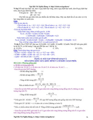 Ngô Hà Vũ-Nghĩa Hưng A- http://violet.vn/ngohavu/
Ngô Hà Vũ-Nghĩa Hưng A- http://violet.vn/ngohavu/ 76
Ví dụ 2 Ở một loài thực vật, alen A quy định hạt vàng, alen a quy định hạt xanh, alen B quy định hạt
trơn, alen b quy định hạt nhăn.
Tỉ lệ giao tử: AB = Ab = 0,3
aB = ab = 0,2
Cho biết các gen nằm trên các nhiễm sắc thể khác nhau. Hãy xác định tần số các alen và tỉ lệ
hạt vàng nhăn và xanh trơn.
Giải:
-Tần số các alen là:
+Tần số alen A: pA = 0,3 + 0,3 = 0,6; Tần số alen a : pa = 0,2 + 0,2 = 0,4
+Tần số alen B: rB = 0,3 + 0,2 = 0,5; Tần số alen b : sb = 0,2 + 0,3 = 0,5
-Tỉ lệ các loại kiểu hình:
+ Kiểu hình vàng, nhăn có kiểu gen là : A-bb
Ta có: (0,3Ab + 0,2ab) ( 0,3Ab +0,2ab)
→ 0,09AAbb + 0,06Aabb + 0,06Aabb = 0,21
+Kiểu hình xanh, trơn có kiểu gen là aaB-
Ta có: (0,2aB + 0,2ab) (0,2aB + 0,2ab) → 0,04aaBB + 0,04aaBb + 0,04aaBb = 0,12
Vậy, tỉ lệ hạt vàng, nhăn là 0,21 và xanh trơn là 0,12.
Ví dụ 3: Cho CTDT QT như sau: 0,2AABb : 0,2 AaBb : 0,3aaBB : 0,3aabb. Nếu QT trên giao phối
tự do thì TL cơ thể mang 2 cặp gen ĐH lặn sau 1 thế hệ là
A. 12,25%. B. 30%. C. 35%. D. 5,25%.
Giải: Tách riêng từng cặp gen ta có:
- 0,2AA + 0,2Aa + 0,6aa→A = 0,3 ; a = 0,7→aa = 49%
- 0,3BB + 0,4Bb + 0,3bb→B = 0,5 ; b = 0,5→bb = 25%
→aabb = 49/100.25/100 = 12,25%
DẠNG 12- BÀI TẬP TÍNH SỐ LOẠI VÀ
SỐ LƯỢNG KIỂU GEN, KIỂU HÌNH VÀ SỐ KIỂU GIAO PHỐI.
III.3.2.8.1: Phương pháp giải:
a. Số KG có trong quần thể.
r: số alen của lô cút 1; a: số alen của lô cút 2; b: số alen của lô cút 3……
+Gen tồn tại trên NST thường
- Số KG đồng hợp (ĐH) = r
- Số KG dị hợp (DH) =
r(r 1)
2

- Tổng số KG trong QT=
r(r 1)
2

Nếu có nhiều lô cút=
r(r 1)
2

x
a(a 1)
2

x
b(b 1)
2

…….
+ Gen tồn tại trên NST giới tính X (gen nằm trên vùng không tương đồng trên X, không có alen
tương ứng trên Y)
- Tổng số KG trong QT =
r(r 1)
2

+ r
* Trên giới XX : Số KG =
r(r 1)
2

(Vì cặp NST tương đồng nên giống như trên NST thường)
* Trên giới XY :Số KG = r ( vì alen chỉ có trên X,không có trên Y)
* Nếu có nhiều nhóm liên kết trên X: Tổng số KG trong quần thể =
r.a.b(r.a.b 1)
2

+ r.a.b
+ Gen tồn tại trên NST giới tính X và Y (gen nằm trên vùng không tương đồng trên X và gen nằm
trên vùng không tương đồng trên Y)
 