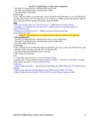 Ngô Hà Vũ-Nghĩa Hưng A- http://violet.vn/ngohavu/
Ngô Hà Vũ-Nghĩa Hưng A- http://violet.vn/ngohavu/ 79
+ Xác định T/S tương đối alen ở mỗi thế hệ khi chưa có ĐB
+ Xác định T/S tương đối alen ở mỗi thế hệ khi có ĐB
+ Xác định TPKG ở mỗi thế hệ
2. Các ví dụ:
Ví dụ 1: Một QT CBDT có tỷ lệ DH gấp 18 lần tỷ lệ ĐH lặn. Nếu ĐB thuận xảy ra ở mỗi thế hệ đều
hơn ĐB nghịch bằng 1/10 T/S Alen của nó, thì ở thế hệ 1,2 TPKH của QT như thế nào? Biết A-
xanh, a-đỏ, gen trên NST thường. Kích thước của QT là 20000.
Giải:
+ Ở P: 2pq=18q2
 p=9q, p+q=1 p=0,9; q=0,1=> TPKG 0,81AA+0,18Aa+0,01aa
+ Ở thế hệ 1: p=0,9-(0,9x1/10)=0,81 q=0,19=> TPKG 0,6561AA+0,3078Aa+0,0361aa
Xanh=19278, đỏ=722
+ Ở thế hệ 2: p=0,729 q=0,271=> TPKG 0,5314AA+0,3952Aa+0,0734aa
Xanh=18532, đỏ=1468
Dạng 17: Ảnh hưởng các yếu tố ngẫu nhiên tới cấu trúc di truyền của quần thể.
1. Phương pháp giải:
+ Xác định T/S tương đối alen ở mỗi thế hệ khi chưa có yếu tố ngẫu nhiên
+ Xác định T/S tương đối alen ở mỗi thế hệ khi có yếu tố ngẫu nhiên
+ Xác định TPKG ở mỗi thế hệ
2. Các ví dụ:
Ví dụ 1: Một QT bọ rùa có hình thức dinh sản ngẫu phối, gen A-đỏ, a-xanh, đạt TTCB pA=0,4. Qua
1 trận bão có 80% con màu xanh chết, 10% con màu đỏ chết.
a. Xác định CTDT QT ở thời điểm trước và sau bão
b. Rút ra nhận xét về tiến hoá
Giải:
a. + Trước bão: pA=0,4; qa=0,6=> 0,16AA+0,48Aa+0,36aa
+ Sau bão: AA= 0,16-(0,1x0,16)=0,144; Aa=0,432; aa=0,072=> 144/648AA+432/648Aa+72/648aa
 pA=0,555, qa=0,455=> 0,31AA+0,49Aa+0,2aa
b. nhận xét:
+ Nhân tố ngẫu nhiên (bão….) làm biến đổi TLKHbiến đổi TPKGbiến đổi T/S Alen nhân tố
tiến hoá
+ Nhân tố ngẫu nhiên làm biến đổi nhanh chóng CTDT của QT (TPKH, T/S Alen)
+ Nhân tố ngẫu nhiên làm biến đổi CTDT của QT theo cách không có hướng xác định
 