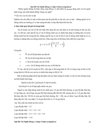 Ngô Hà Vũ-Nghĩa Hưng A- http://violet.vn/ngohavu/
Ngô Hà Vũ-Nghĩa Hưng A- http://violet.vn/ngohavu/ 85
Nhiều nguồn thông tin khác nhau cùng đồng ý ở một điểm là não trước đóng một vai trò quyết
định trong việc hình thành những "dòng suy nghĩ".
* Cấu trúc của bộ não và IQ
Nghiên cứu cho thấy có một sự liên quan nào đó giữa IQ và cấu trúc của vỏ não – những người có trí
thông minh cao thường có vỏ não mỏng khi nhỏ và dày dần thêm khi lớn lên.
4. Quy luật quay lại giá trị trung bình
Sự di truyền của chỉ số IQ cho thấy khả năng IQ của một đứa trẻ bị ảnh hưởng từ IQ của cha
mẹ. Có thể nói, một cặp bố mẹ có chỉ số thông minh cao có nhiều khả năng có những đứa con kém
thông minh hơn họ.Trong khi đó, những cặp bố mẹ có chỉ số IQ có chỉ số thông minh thấp lại có xu
hướng có những đứa con thông minh hơn. Hiệu ứng trên có thể được biểu diễn bởi công thức:
Trong đó:
 : chỉ số IQ dự đoán của đứa bé
 : chỉ số IQ trung bình của xã hội
 h2
: hệ số di truyền của chỉ số IQ
 m và b: chỉ số thông minh của mẹ và bố đứa bé.
Vì vậy, nếu hệ số di truyền là 50%, một cặp có IQ trung bình là 120 và sống trong xã hội có IQ
trung bình là 100 thì con của họ có nhiều khả năng có IQ là 110.
Đây là phương pháp thích hợp để phân tích các hiện tượng di truyền và yếu tố môi trường trong
sự hình thành tính trạng.
Người ta nêu lên 2 giả thuyết về mặt di truyền:
- Giả thuyết về sự tổ hợp ngẫu nhiên các gen.
Người ta cho rằng thông minh là do nhiều gen. Có gen IQ bình thường, có gen IQ đặc biệt làm
trí tuệ tăng cao. Sự tổ hợp của gen IQ bình thường dẫn đến IQ 100, nhưng nếu có 1 số gen đặc biệt,
IQ được đẩy lên. VD bố có toàn gen IQ bình thường, IQ = 100, mẹ có thêm 5 gen IQ đặc biệt, IQ
được đẩy lên 140, con nhận 1/2 số gen IQ từ bố và 1/2 số gen IQ từ
mẹ. Xác suất mẹ truyền lại cho con là:
1 gen IQ đặc biệt = 1/2
2 gen IQ đặc biệt = 1/2 × 1/2 = 1/4
3 gen IQ đặc biệt = 1/2 × 1/2 × 1/2 = 1/8
4 gen IQ đặc biệt = 1/16
 