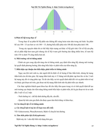 Ngô Hà Vũ-Nghĩa Hưng A- http://violet.vn/ngohavu/
Ngô Hà Vũ-Nghĩa Hưng A- http://violet.vn/ngohavu/ 87
b.Phân bố IQ trong thực tế
Trong thực tế sự phân bố IQ phần nào không đối xứng hoàn toàn như trong mô hình. Sự phân
bố của 100 - 15 cao hơn so với 100 + 15, đường biểu diễn phía trên 100 dốc hơn phía dưới 100.
Trong các nguyên nhân thì có thể thấy hiện tượng sai khác về IQ giới tính. Chỉ số IQ của phụ
nữ có phần thấp hơn nam giới nhưng chỉ số IQ ở nam giới thường dao động nhiều hơn, số nam IQ
trên 130 và dưới 70 cũng nhiều hơn nữ.
6. Môi trường với trí thông minh
Chính các gen cung cấp nền tảng cho trí thông minh, quy định tiềm năng IQ, nhưng môi trường
lại quyết định phương hướng, khả năng biểu hiện và phát triển của tiềm năng ấy.
7. Điều kiện cực thuận cho biểu hiện, phát triển trí thông minh
Ngay sau khi mới sinh ra, não người đã ổn định về số lượng tế bào thần kinh, nhưng hệ mạng
thần kinh còn rất đơn giản. Hệ mạng thần kinh này ở 15 tháng tuổi đã phức tạp hơn lên và lúc 2 tuổi
hệ mạng này đã vô cùng phức tạp. Từ đó cho thấy vai trò quyết định nhất đối với sự phát triển trí tuệ
trẻ thuộc giai đoạn nói trên, giai đoạn mà hệ mạng thần kinh não bộ phát triển cực nhanh.
Các thực nghiệm khách quan khoa học đã cho thấy tầm quan trọng và có tính quyết định để tạo
môi trường cực thuận cho tiềm năng thông minh biểu hiện và phát triển, đó là giai đoạn trẻ từ sơ sinh
đến 3 tuổi về cả 2 mặt:
- Nuôi dưỡng trẻ : chế độ dinh dưỡng đầy đủ, cân đối.
- Quan hệ tình cảm gia đình cần được quan tâm thích đáng và khoa học.
8. Các khuyết tật về trí thông minh
a. Các khuyết tật trí tuệ do rối loạn trao đổi chất.
VD: Galactosemia, Phenylketonuria, Bệnh về chuyển hoá đường.
b. Tâm thần phân liệt (Schizophrenia)
Bệnh này do 1 alen đột biến trội dạng đơn gen.
 