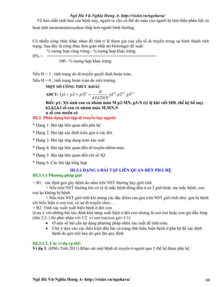 Ngô Hà Vũ-Nghĩa Hưng A- http://violet.vn/ngohavu/
Ngô Hà Vũ-Nghĩa Hưng A- http://violet.vn/ngohavu/ 88
Về bản chất sinh hoá của bệnh này, người ta cho có thể do máu của người bị tâm thần phân liệt có
hoạt tính monoamineoxydase thấp hơn người bình thường.
Có nhiều công thức khác nhau để tính tỉ lệ tham gia của yếu tố di truyền trong sự hình thành tính
trạng. Sau đây là công thức đơn giản nhất do Holzinger đề xuất:
% tương hợp cùng trứng - % tương hợp khác trứng
H% =
100 - % tương hợp khác trứng
Nếu H = 1 , tính trạng do di truyền quyết định hoàn toàn.
Nếu H = 0 , tính trạng hoàn toàn do môi trường.
MỘT SỐ CÔNG THỨC KHÁC
ADCT:   321
3.2.1
!3!2!1
!
321 kkkn
ppp
kkk
n
ppp 
Biết: p1: XS sinh con có nhóm máu M p2-MN, p3-N (tỷ lệ khi viết SĐL thế hệ bố mẹ)
k2,k2,k3 số con có nhóm máu M,MN,N
n số con muốn có
III.2. Phân dạng bài tập di truyền học người:
* Dạng 1: Bài tập liên quan đến phả hệ
* Dạng 2: Bài tập xác định kiểu gen ở các đời
* Dạng 3: Bài tập ứng dụng toán xác suất
* Dạng 4: Bài tập liên quan đến di truyền nhóm máu
* Dạng 5: Bài tập liên quan đến chỉ số IQ
* Dạng 6: Các bài tập tổng hợp
III.3.1.DẠNG 1-BÀI TẬP LIÊN QUAN ĐẾN PHẢ HỆ
III.3.1.1 Phương pháp giải
+ B1: xác định gen gây bệnh do nằm trên NST thường hay giới tính
+ Nếu trên NST thường khi có tỷ lệ mắc bệnh đồng đều ở cả 2 giới hoặc mẹ mắc bệnh, con
trai lại không bị bệnh.
+ Nếu trên NST giới tính khi mang các đặc điểm của gen trên NST giới tính như: gen bị bệnh
chỉ biểu hiện ở con trai, có sự di truyền chéo…
+ B2: Tính xác xuất xuất hiện bệnh ở đời con.
(Lưu ý với những bài xác định khả năng xuất hiện ở đời con nhưng là con trai hoặc con gái đầu lòng
(thứ 2,3..) thì phải nhân với 1/2 vì con trai/con gái=1/1)
 Ở một số bài cần áp dụng phương pháp nhân xác suất để tính toán.
 Chú ý dựa vào các điều kiện đầu bài và trạng thái biểu hiện bệnh ở phả hệ để xác định
bệnh do gen trội hay do gen lặn quy định
III.3.1.2. Các ví dụ cụ thể:
Ví dụ 1: (HSG Tỉnh 2011) Khảo sát một bệnh di truyền ở người qua 3 thế hệ được phả hệ:
 